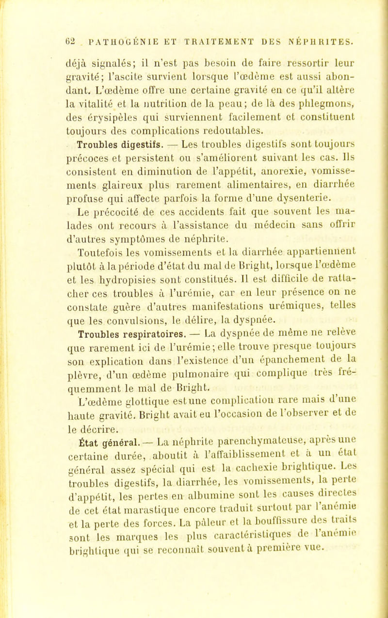 déjà signalés; il n'est pas besoin de faire ressortir leur gravité; l'ascile survient lorsque l'œdème est aussi abon- dant. L'œdème offre une certaine gravité en ce qu'il altère la vitalité et la nutrilion de la peau; de là des phlegmons, des érysipèles qui surviennent facilement cl constituent toujours des complications redoutables. Troubles digestifs. — Les troubles digestifs sont toujours précoces et persistent ou s'améliorent suivant les cas. Ils consistent en diminution de l'appétit, anorexie, vomisse- ments glaireux plus rarement alimentaires, en diarrhée profuse qui affecte parfois la forme d'une dysenterie. Le précocité de ces accidents fait que souvent les ma- lades ont recours à l'assistance du médecin sans offrir d'autres symptômes de néphrite. Toutefois les vomissements et la diarrhée appartiennent plutôt à la période d'état du mal de Bright, lorsque l'œdème et les hydropisies sont constitués. Il est difficile de ratta- cher ces troubles à l'urémie, car en leur présence on ne constate guère d'autres manifestations urémiques, telles que les convulsions, le délire, la dyspnée. Troubles respiratoires. — La dyspnée de même ne relève que rarement ici de l'urémie;elle trouve presque toujours son explication dans l'existence d'un épanchement de la plèvre, d'un œdème pulmonaire qui complique très fré- quemment le mal de Bright. L'œdème glottique est une complication rare mais d'une haute gravité. Bright avait eu l'occasion de l'observer et de le décrire. État général. — La néphrite parenchymateuse, après une certaine durée, aboutit à l'affaiblissement et à un état général assez spécial qui est la cachexie brightique. Les troubles digestifs, la diarrhée, les vomissements, la perte d'appétit, les pertes en albumine sont les causes directes de cet état marastique encore traduit surtout par l'anémie et la perte des forces. La pâleur et la bouffissure des traits sont les marques les plus caractéristiques de l'anémie brightique qui se reconnaît souvent à première vue.