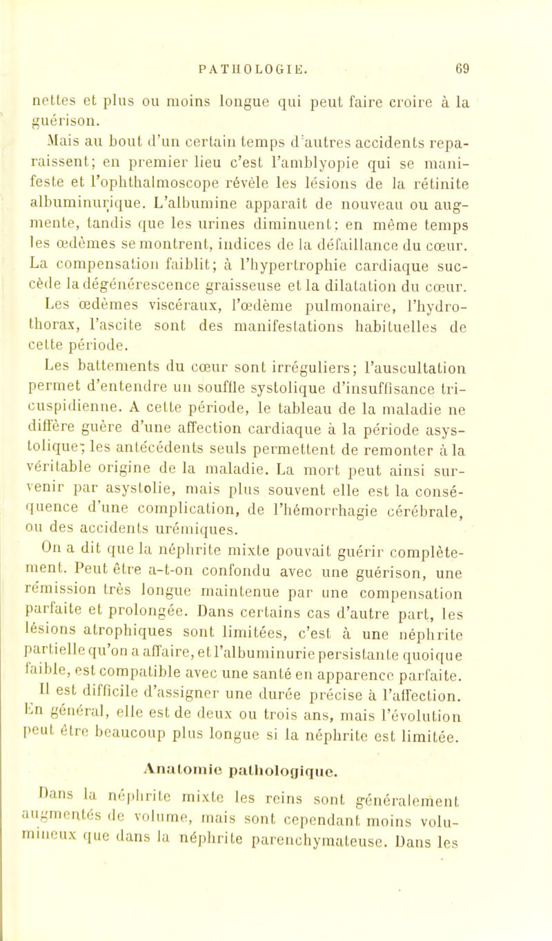 nettes et plus ou moins longue qui peut faire croire à la guérison. Mais au bout d'un certain temps d'autres accidents repa- raissent; en premier lieu c'est l'amblyopie qui se mani- feste et l'ophthalmoscope révèle les lésions de la rétinite albuminurique. L'albumine apparaît de nouveau ou aug- mente, tandis que les urines diminuent: en même temps les œdèmes se montrent, indices de la défaillance du cœur. La compensation faiblit; à l'hypertrophie cardiaque suc- cède la dégénérescence graisseuse et la dilatation du cœur. Les œdèmes viscéraux, l'œdème pulmonaire, l'hydro- thorax, l'ascite sont des manifestations habituelles de cette période. Les battements du cœur sont irréguliers; l'auscultation permet d'entendre un souffle systolique d'insuffisance tri- cuspidienne. A cette période, le tableau de la maladie ne diffère guère d'une affection cardiaque à la période asys- tolique1; les antécédents seuls permettent de remonter à la véritable origine de la maladie. La mort peut ainsi sur- venir par asystolie, mais plus souvent elle est la consé- quence d'une complication, de l'hémorrhagie cérébrale, ou des accidents urémiques. On a dit que la néphrite mixte pouvait guérir complète- ment. Peut être a-t-on confondu avec une guérison, une rémission très longue maintenue par une compensation parfaite et prolongée. Dans certains cas d'autre part, les lésions atrophiques sont limitées, c'est cà une néphrite partielle qu'on a affaire, et l'albuminurie persistante quoique faible, est compatible avec une santé en apparence parfaite. Il est difficile d'assigner une durée précise à l'affection. En général, elfe est de deux ou trois ans, mais l'évolution peut être beaucoup plus longue si la néphrite est limitée. Analomic pathologique. '•ans lu néphrite mixte les reins sont généralement augmentés de volume, mais sont cependant moins volu- mineux que dans la néphrite parenchymateuse. Dans 1rs