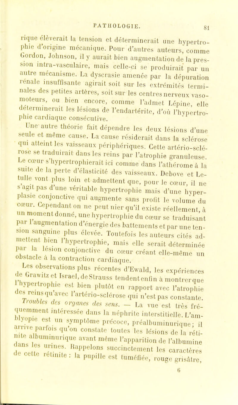 rique élèverait la tension et déterminerait une hypertro- phie d'origine mécanique. Pour d'autres auteurs, comme Gordon, Johnson, il y aurait bien augmentation de la pres- sion intra-vasculaire, mais celle-ci se produirait par un autre mécanisme. La dyscrasie amenée par la dépuration rénale insuffisante agirait soit sur les extrémités termi- nales des petites artères, soit sur les centres nerveux vaso- moteurs, ou bien encore, comme l'admet Lépine, elle déterminerait les lésions de l'endartérite, d'où l'hypertro- phie cardiaque consécutive. Une-autre théorie fait dépendre les deux lésions d'une seule et même cause. La cause résiderait, dans la sclérose qm atteint les vaisseaux périphériques. Cette artériosclé- rose se traduirait dans les reins par l'atrophie granuleuse. Le cœur s hypertrophierait ici comme dans l'alhérome à la suite de la perte d'élasticité des vaisseaux. Debove et Le- tulle vont plus loin et admettent que, pour le cœur, il ne s agit pas dune véritable hypertrophie mais d'une hyper- plasxe conjonctive qui augmente sans profit le volume du cœur. Cependant on ne peut nier qu'il existe réellement à un moment donné, une hypertrophie du cœur se traduisant pur 1 augmentation d'énergie des battements et par une ten- sion sanguine plus élevée. Toutefois les auteurs cités ad- etlent Inen 1 hypertrophie, mais elle serait déterminée par la lésion conjonctive du cœur créant elle-même un onstacle a la contraction cardiaque. Les observations plus récentes d'Ewald, les expériences de Grawitzet Tsrael, de Strauss tendentenfin à montrerque hypertrophie est bien plutôt en rapport avec l'atrophie des rems qu avec l'artério-sclérose qui n'est pas constante. 1 roubles des organes des sens. - La vue est très fré- quemment intéressée dans la néphrite interstitielle. L'am- Wyopie est „n symptôme précoce, préalbuminurique • il amve parfo,s qu'on constate toutes les lésions de fa réti- n te a bummunque avant môme l'apparition de l'albumine dan es armes. Rappelons succinctement les caractères '' Ue rétimte: ^ Paille est tuméfiée, rouge grisâtre,