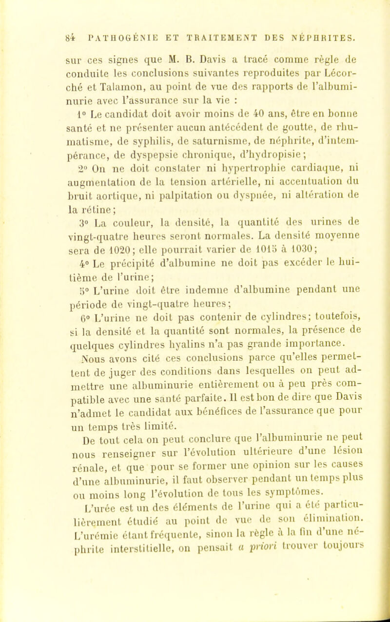 sur ces signes que M. B. Davis a tracé comme règle de conduite les conclusions suivantes reproduites par Lécor- ché et Talamon, au point de vue des rapports de l'albumi- nurie avec l'assurance sur la vie : 1° Le candidat doit avoir moins de 40 ans, être en bonne santé et ne présenter aucun antécédent de goutte, de rhu- matisme, de syphilis, de saturnisme, de néphrite, d'intem- pérance, de dyspepsie chronique, d'hydropisie ; 2° On ne doit constater ni hypertrophie cardiaque, ni augmentation de la tension artérielle, ni accentuation du bruit aortique, ni palpitation ou dyspnée, ni altération de la rétine ; 3° La couleur, la densité, la quantité des urines de vingt-quatre heures seront normales. La densité moyenne sera de 1020; elle pourrait varier de 1015 à 1030; 4° Le précipité d'albumine ne doit pas excéder le hui- tième de l'urine; 5° L'urine doit être indemne d'albumine pendant une période de vingt-quatre heures; 6° L'urine ne doit pas contenir de cylindres; toutefois, si la densité et la quantité sont normales, la présence de quelques cylindres hyalins n'a pas grande importance. Nous avons cité ces conclusions parce qu'elles permet- tent de juger des conditions dans lesquelles on peut ad- mettre une albuminurie entièrement ou à peu près com- patible avec une santé parfaite. Il est bon de dire que Davis n'admet le candidat aux bénéfices de l'assurance que pour un temps très limité. De tout cela on peut conclure que l'albuminurie ne peut nous renseigner sur l'évolution ultérieure d'une lésion rénale, et que pour se former une opinion sur les causes d'une albuminurie, il faut observer pendant un temps plus ou moins long l'évolution de tous les symptômes. L'urée est un des éléments de l'urine qui a été particu- lièrement étudié au point de vue de son élimination. L'urémie étant fréquente, sinon la règle à la fin d'une né- phrite interstitielle, on pensait a priori trouver toujours