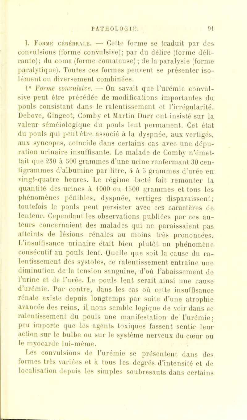 I. Forme cérébrale. —■ Cette forme se traduit par des convulsions (l'orme convulsive); par du délire (l'orme déli- rante); du coma (forme comateuse) ; de la paralysie (forme paralytique). Toutes ces formes peuvent se présenter iso- lément ou diversement combinées. 1° Forme convulsive. — On savait que l'urémie convul- sive peut être précédée de modifications importantes du pouls consistant dans le ralentissement et l'irrégularité. Debove, Gingeot, Comby et Martin Durr ont insisté sur la valeur séméiologique du pouls lent permanent. Cet état du pouls qui peut être associé à la dyspnée, aux vertiges, aux syncopes, coïncide dans certains cas avec une dépu- ration urinaire insuffisante. Le malade de Comby n'émet- tait que 230 à 500 grammes d'une urine renfermant 30 cen- tigrammes d'albumine par litre, 4 à 5 grammes d'urée en vingt-quatre heures. Le régime lacté fait remonter la quantité des urines à 1000 ou 1500 grammes et tous les phénomènes pénibles, dyspnée, vertiges disparaissent; toutefois le pouls peut persister avec ces caractères de lenteur. Cependant les observations publiées par ces au- teurs concernaient des malades qui ne paraissaient pas atteints de lésions rénales au moins très prononcées. L'insuffisance urinaire était bien plutôt un phénomène consécutif au pouls lent. Quelle que soit la cause du ra- lentissement des systoles, ce ralentissement entraîne une diminution de la tension sanguine, d'où l'abaissement de l'urine et de l'urée. Le pouls lent serait ainsi une cause d'urémie. Par contre, dans les cas où cette insuffisance rénale existe depuis longtemps par suite d'une atrophie avancée des reins, il nous semble logique de voir dans ce ralentissement du pouls une manifestation de l'urémie; peu importe que les agents toxiques fassent sentir leur action sur le bulbe ou sur le système nerveux du cœur ou le myocarde lui-même. Lès convulsions de l'urémie se présentent dans des formes très variées et à tous les degrés d'intensité et de localisation depuis les simples soubresauts dans certains