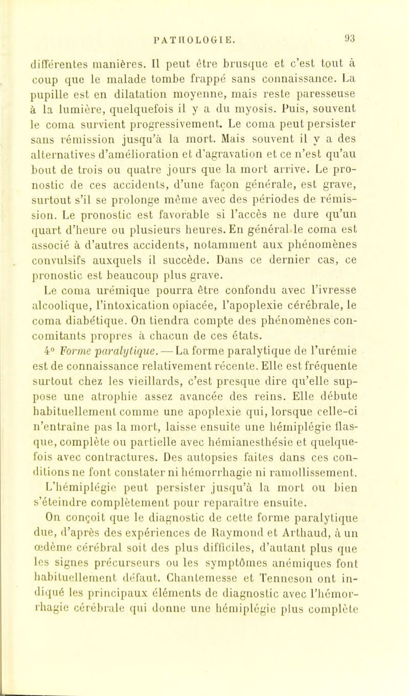 différentes manières. Il peut être brusque et c'est tout à coup que le malade tombe frappé sans connaissance. La pupille est en dilatation moyenne, mais reste paresseuse à la lumière, quelquefois il y a du myosis. Puis, souvent le coma survient progressivement. Le coma peut persister sans rémission jusqu'à la mort. Mais souvent il y a des alternatives d'amélioration et d'agravation et ce n'est qu'au bout de trois ou quatre jours que la mort arrive. Le pro- nostic de ces accidents, d'une façon générale, est grave, surtout s'il se prolonge même avec des périodes de rémis- sion. Le pronostic est favorable si l'accès ne dure qu'un quart d'heure ou plusieurs heures. En général le coma est associé à d'autres accidents, notamment aux phénomènes convulsifs auxquels il succède. Dans ce dernier cas, ce pronostic est beaucoup plus grave. Le coma urémique pourra être confondu avec l'ivresse alcoolique, l'intoxication opiacée, l'apoplexie cérébrale, le coma diabétique. On tiendra compte des phénomènes con- comitants propres à chacun de ces états. 4° Forme 'paralytique. — La forme paralytique de l'urémie est de connaissance relativement récente. Elle est fréquente surtout chez les vieillards, c'est presque dire qu'elle sup- pose une atrophie assez avancée des reins. Elle débute habituellement comme une apoplexie qui, lorsque celle-ci n'entraîne pas la mort, laisse ensuite une hémiplégie flas- que, complète ou partielle avec hémianesthésie et quelque- fois avec contractures. Des autopsies faites dans ces con- ditions ne font constater ni hémorrhagie ni ramollissement. L'hémiplégie peut persister jusqu'à la mort ou bien s'éteindre complètement pour reparaître ensuite. On conçoit que le diagnostic de cette forme paralytique due, d'après des expériences de Raymond et Arthaud, à un œdème cérébral soit des plus difficiles, d'autant plus que les signes précurseurs ou les symptômes anémiques font habituellement défaut. Ghanternesse et Tenneson ont in- diqué les principaux éléments de diagnostic avec l'hémor- rhagie cérébrale qui donne une hémiplégie plus complète