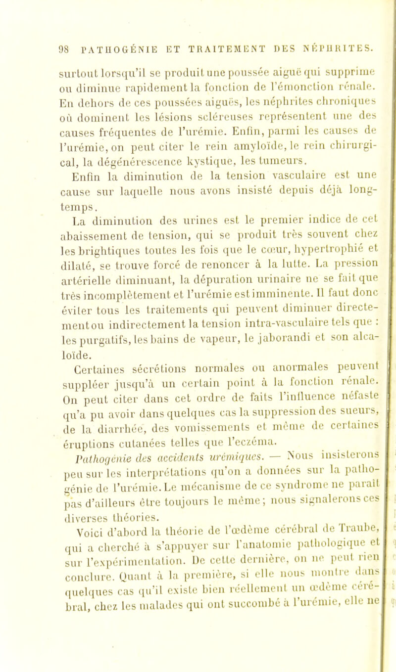 surtout lorsqu'il se produit une poussée aiguë qui supprime' ou diminue rapidement la fonction de l'émonction rénale. En dehors de ces poussées aiguës, les néphrites chroniques où dominent les lésions scléreuses représentent une des causes fréquentes de l'urémie. Enfin, parmi les causes de l'urémie, on peut citer le rein amyloïde, le rein chirurgi- cal, la dégénérescence kystique, les tumeurs. Enfin la diminution de la tension vasculaire est une cause sur laquelle nous avons insisté depuis déjà long- temps. La diminution des urines est le premier indice de cet abaissement de tension, qui se produit très souvent chez lesbrightiques toutes les fois que le cœur, hypertrophié et dilaté, se trouve forcé de renoncer à la lutte. La pression artérielle diminuant, la dépuration urinaire ne se fait que très incomplètement et l'urémie est imminente. Il faut donc éviter tous les traitements qui peuvent diminuer directe- mentou indirectement la tension intra-vasculaire tels que : les purgatifs, les bains de vapeur, le jaborandi et son alca- loïde. Certaines sécrétions normales ou anormales peuvent suppléer jusqu'à un certain point à la fonction rénale. On peut citer dans cet ordre de faits l'influence néfaste qu'a pu avoir dans quelques cas la suppression des sueurs, de la diarrhée, des vomissements et même de certaines éruptions cutanées telles que l'eczéma. Pathogénie des accidents urémiques. — Nous insisterons peu sur les interprétations qu'on a données sur la patho- génie de l'urémie.Le mécanisme de ce syndrome ne paraît pas d'ailleurs être toujours le même; nous signalerons ces diverses théories. Voici d'abord la théorie de l'œdème cérébral de Trauhe, qui a cherché à s'appuyer sur l'anatomie pathologique et sur l'expérimentation. De cette dernière, on ne peut rien conclure. Quant à la première, si elle nous montre dans quelques cas qu'il existe bien réellement un œdème céré- bral, chez les malades qui ont succombé à l'urémie, elle ne