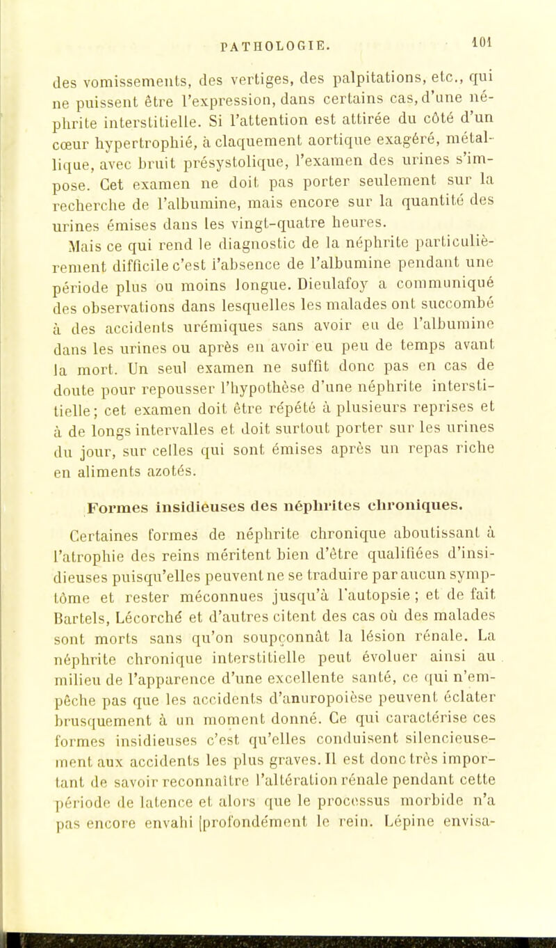 des vomissements, des vertiges, des palpitations, etc., qui ne puissent être l'expression, dans certains cas, d'une né- phrite interstitielle. Si l'attention est attirée du côté d'un cœur hypertrophié, à claquement aortique exagéré, métal- lique, avec bruit présystolique, l'examen des urines s'im- pose. Cet examen ne doit pas porter seulement sur la recherche de l'albumine, mais encore sur la quantité des urines émises dans les vingt-quatre heures. Mais ce qui rend le diagnostic de la néphrite particuliè- rement difficile c'est i'absence de l'albumine pendant une période plus ou moins longue. Dieulafoy a communiqué des observations dans lesquelles les malades ont succombé à des accidents urémiques sans avoir eu de l'albumine dans les urines ou après en avoir eu peu de temps avant la mort. Un seul examen ne suffit donc pas en cas de doute pour repousser l'hypothèse d'une néphrite intersti- tielle; cet examen doit être répété à plusieurs reprises et à de longs intervalles et doit surtout porter sur les urines du jour, sur celles qui sont émises après un repas riche en aliments azotés. Formes insidieuses des néphrites ehroniques. Certaines formes de néphrite chronique aboutissant à l'atrophie des reins méritent bien d'être qualifiées d'insi- dieuses puisqu'elles peuvent ne se traduire par aucun symp- tôme et rester méconnues jusqu'à l'autopsie ; et de fait Bartels, Lécorché et d'autres citent des cas où des malades sont morts sans qu'on soupçonnât la lésion rénale. La néphrite chronique interstitielle peut évoluer ainsi au milieu de l'apparence d'une excellente santé, ce qui n'em- pêche pas que les accidents d'anuropoièse peuvent éclater brusquement à un moment donné. Ce qui caractérise ces formes insidieuses c'est qu'elles conduisent silencieuse- ment aux accidents les plus graves. Il est donc très impor- tant de savoir reconnaître l'altération rénale pendant cette période de latence et alors que le processus morbide n'a pas encore envahi [profondément le rein. Lépine envisa-