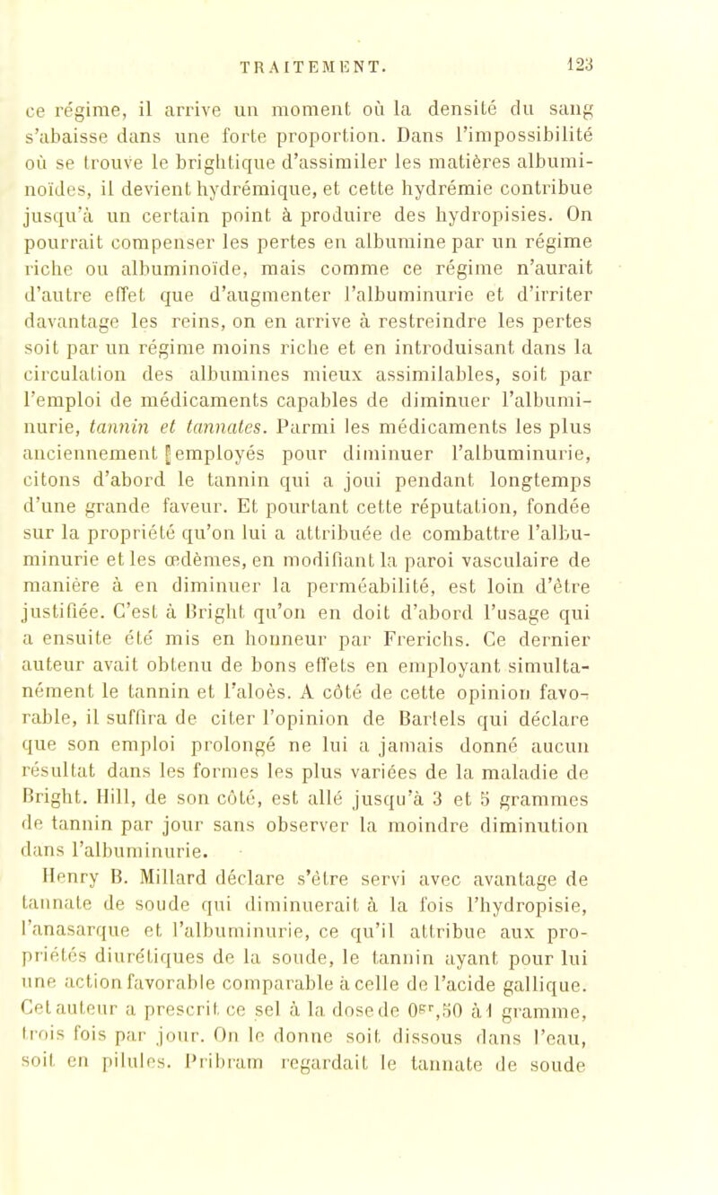 ce régime, il arrive un moment où la densité du sang s'abaisse dans une forte proportion. Dans l'impossibilité où se trouve le brightique d'assimiler les matières albumi- noïdes, il devient hydrémique, et cette hydrémie contribue jusqu'à un certain point à produire des hydropisies. On pourrait compenser les pertes en albumine par un régime riche ou albuminoïde, mais comme ce régime n'aurait d'autre effet que d'augmenter l'albuminurie et d'irriter davantage les reins, on en arrive à restreindre les pertes soit par un régime moins riche et en introduisant dans la circulation des albumines mieux assimilables, soit par l'emploi de médicaments capables de diminuer l'albumi- nurie, tannin et tannâtes. Parmi les médicaments les plus anciennement | employés pour diminuer l'albuminurie, citons d'abord le tannin qui a joui pendant longtemps d'une grande faveur. Et pourtant cette réputation, fondée sur la propriété qu'on lui a attribuée de combattre l'albu- minurie et les œdèmes, en modifiant la paroi vasculaire de manière à en diminuer la perméabilité, est loin d'être justifiée. C'est à Bright qu'on en doit d'abord l'usage qui a ensuite été mis en honneur par Frerichs. Ce dernier auteur avait obtenu de bons effets en employant simulta- nément le tannin et l'aloès. A côté de cette opinion favo- rable, il suffira de citer l'opinion de Bartels qui déclare que son emploi prolongé ne lui a jamais donné aucun résultat dans les formes les plus variées de la maladie de Bright. Hill, de son côté, est allé jusqu'à 3 et 5 grammes de tannin par jour sans observer la moindre diminution dans l'albuminurie. Henry B. Millard déclare s'être servi avec avantage de tannate de soude qui diminuerait à la fois Fhydropisie, l'anasarque et l'albuminurie, ce qu'il attribue aux pro- priétés diurétiques de la soude, le tannin ayant pour lui une action favorable comparable à celle de l'acide gallique. Cet auteur a prescrit ce sel à la dose de 0er,50 iii gramme, trois fois par jour. Ou le donne soit dissous dans l'eau, soit en pilules. Pribram regardait le tannate de soude