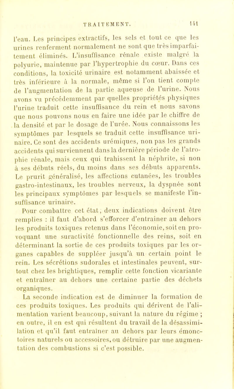 l'eau. Les principes extractifs, les sels et tout ce que les urines renferment normalement ne sont que très imparfai- tement éliminés. L'insuffisance rénale existe malgré la polyurie, maintenue par l'hypertrophie du cœur. Dans ces conditions, la toxicité urinaire est notamment abaissée et très inférieure à la normale, même si l'on tient compte de l'augmentation de la partie aqueuse de l'urine. Nous avons va précédemment par quelles propriétés physiques l'urine traduit cette insuffisance du rein et nous savons que nous pouvons nous en faire une idée par le chiffre de la densité et par le dosage de l'urée. Nous connaissons les symptômes par lesquels se traduit cette insuffisance uri- naire. Ce sont des accidents urémiques, non pas les grands accidents qui surviennent dans la dernière période de l'atro- phie rénale, mais ceux qui trahissent la néphrite, si non à ses débuts réels, du moins dans ses débuts apparents. Le prurit généralisé, les affections cutanées, les troubles gastro-intestinaux, les troubles nerveux, la dyspnée sont les principaux symptômes par lesquels se manifeste l'in- suffisance urinaire. Pour combattre cet état, deux indications doivent être remplies : il faut d'abord s'efforcer d'entrainer au dehors les produits toxiques retenus dans l'économie, soit en pro- voquant une suractivité fonctionnelle des reins, soit en déterminant la sortie de ces produits toxiques par les or- ganes capables de suppléer jusqu'à un certain point le rein. Les sécrétions sudorales et intestinales peuvent, sur- tout chez les brightiques, remplir cette fonction vicariante et entraîner au dehors une certaine partie des déchets organiques. La seconde indication est de diminuer la formation de ces produits toxiques. Les produits qui dérivent de l'ali- mentation varient beaucoup, suivant la nature du régime ; en outre, il en est qui résultent du travail de la désassimi- lation et qu'il faut entraîner au dehors par leurs émonc- toires naturels ou accessoires, ou détruire par une augmen- tation des combustions si c'est possible.