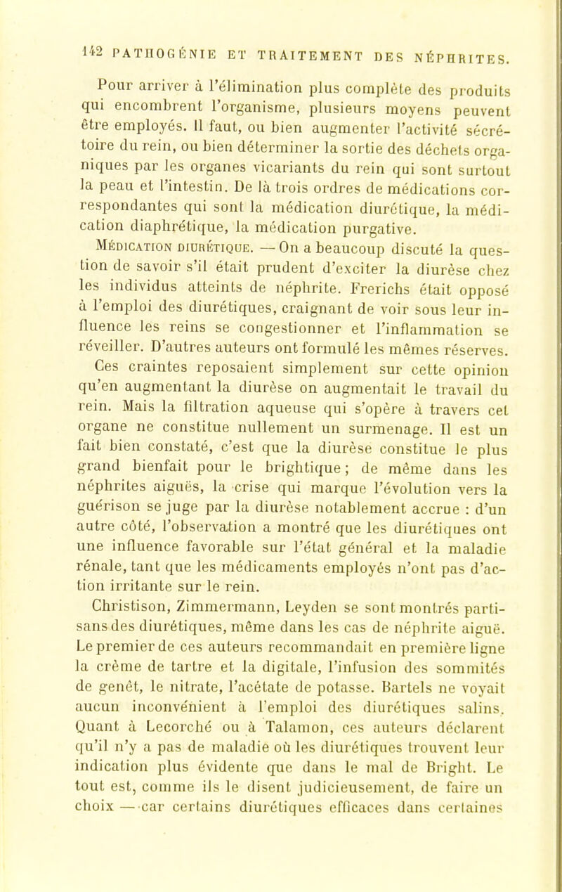 Pour arriver à l'élimination plus complète des produits qui encombrent l'organisme, plusieurs moyens peuvent être employés. Il faut, ou bien augmenter l'activité sécré- toire du rein, ou bien déterminer la sortie des déchets orga- niques par les organes vicariants du rein qui sont surtout la peau et l'intestin. De là trois ordres de médications cor- respondantes qui sont la médication diurétique, la médi- cation diaphrétique, la médication purgative. Médication diurétique. — On a beaucoup discuté la ques- tion de savoir s'il était prudent d'exciter la diurèse chez les individus atteints de néphrite. Frerichs était opposé à l'emploi des diurétiques, craignant de voir sous leur in- fluence les reins se congestionner et l'inflammation se réveiller. D'autres auteurs ont formulé les mêmes réserves. Ces craintes reposaient simplement sur cette opinion qu'en augmentant la diurèse on augmentait le travail du rein. Mais la filtration aqueuse qui s'opère à travers cet organe ne constitue nullement un surmenage. Il est un fait bien constaté, c'est que la diurèse constitue le plus grand bienfait pour le brightique ; de même dans les néphrites aiguës, la crise qui marque l'évolution vers la guérison se juge par la diurèse notablement accrue : d'un autre côté, l'observation a montré que les diurétiques ont une influence favorable sur l'état général et la maladie rénale, tant que les médicaments employés n'ont pas d'ac- tion irritante sur le rein. Christison, Zimmermann, Leyden se sont montrés parti- sans des diurétiques, même dans les cas de néphrite aiguë. Le premier de ces auteurs recommandait en première ligne la crème de tartre et la digitale, l'infusion des sommités de genêt, le nitrate, l'acétate de potasse. Bartels ne voyait aucun inconvénient à l'emploi des diurétiques salins. Quant à Lecorché ou à Talamon, ces auteurs déclarent qu'il n'y a pas de maladie où les diurétiques trouvent leur indication plus évidente que dans le mal de Bright. Le tout est, comme ils le disent judicieusement, de faire un choix — car certains diurétiques efficaces dans certaines