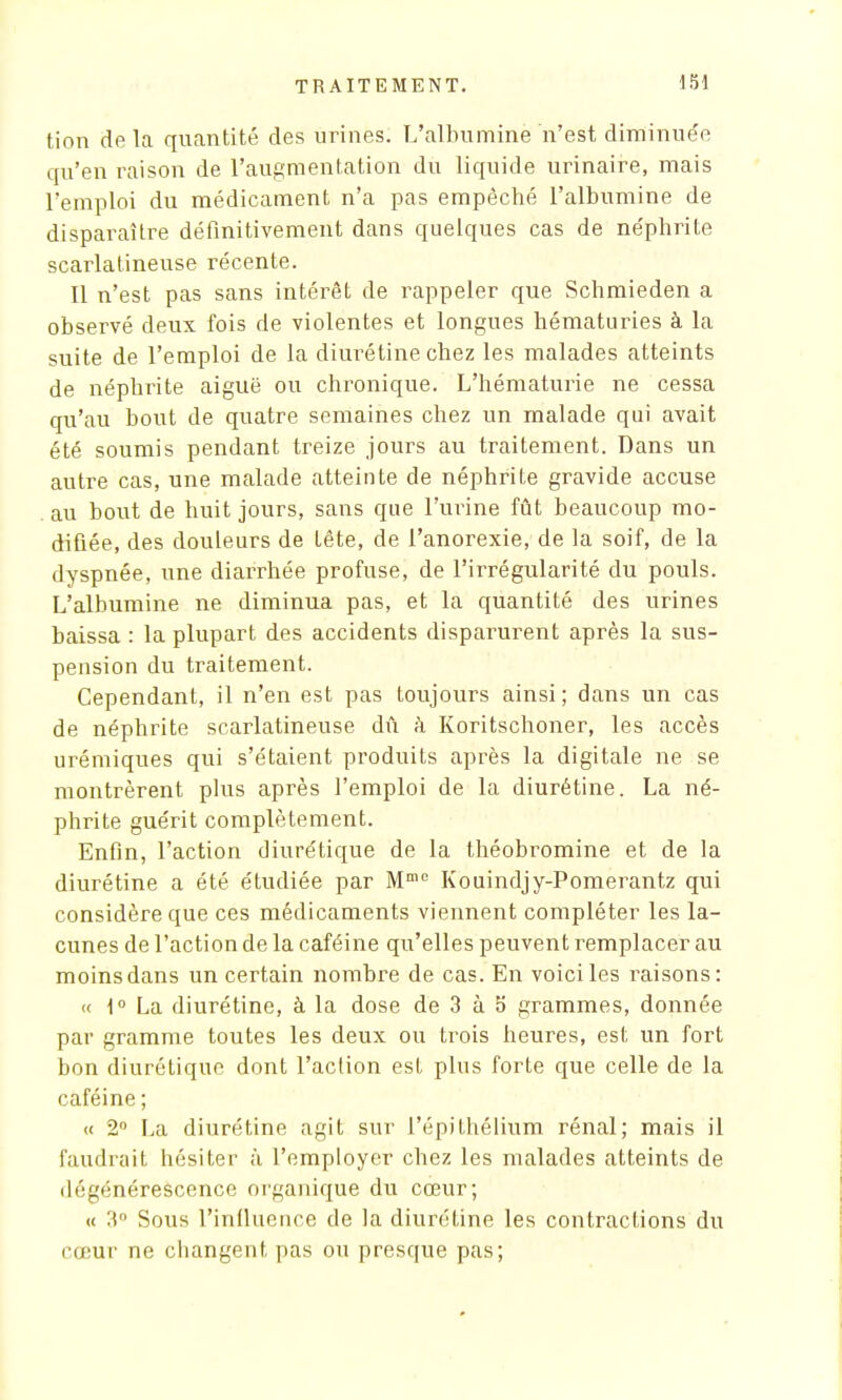 tion de la quantité des urines. L'albumine n'est diminue'e qu'en raison de l'augmentation du liquide urinaire, mais l'emploi du médicament n'a pas empêché l'albumine de disparaître définitivement dans quelques cas de néphrite scarlatineuse récente. Il n'est pas sans intérêt de rappeler que Schmieden a observé deux fois de violentes et longues hématuries à la suite de l'emploi de la diurétine chez les malades atteints de néphrite aiguë ou chronique. L'hématurie ne cessa qu'au bout de quatre semaines chez un malade qui avait été soumis pendant treize jours au traitement. Dans un autre cas, une malade atteinte de néphrite gravide accuse au bout de huit jours, sans que l'urine fût beaucoup mo- difiée, des douleurs de tête, de l'anorexie, de la soif, de la dyspnée, une diarrhée profuse, de l'irrégularité du pouls. L'albumine ne diminua pas, et la quantité des urines baissa : la plupart des accidents disparurent après la sus- pension du traitement. Cependant, il n'en est pas toujours ainsi; dans un cas de néphrite scarlatineuse dû à Koritschoner, les accès urémiques qui s'étaient produits après la digitale ne se montrèrent plus après l'emploi de la diurétine. La né- phrite guérit complètement. Enfin, l'action diurétique de la théobromine et de la diurétine a été étudiée par Mme Kouindjy-Pomerantz qui considère que ces médicaments viennent compléter les la- cunes de l'action de la caféine qu'elles peuvent remplacer au moins dans un certain nombre de cas. En voici les raisons: <c 1° La diurétine, à la dose de 3 à 5 grammes, donnée par gramme toutes les deux ou trois heures, est un fort bon diurétique dont l'action est plus forte que celle de la caféine; « 2° La diurétine agit sur l'épithélium rénal; mais il faudrait hésiter à l'employer chez les malades atteints de dégénérescence organique du cœur; « 3° Sous l'influence de la diurétine les contractions du cœur ne changent pas ou presque pas;