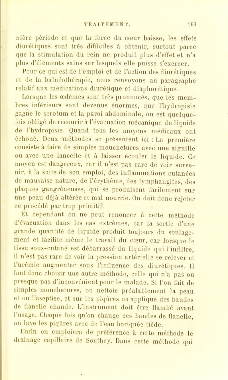 nière période et que la force du cœur baisse, les effets diurétiques sont très difficiles à obtenir, surtout parce que la stimulation du rein ne produit plus d'effet et n'a plus d'éléments sains sur lesquels elle puisse s'exercer. Pour ce qui est de l'emploi et de l'action des diurétiques et de la balnéothérapie, nous renvoyons au paragraplie relatif aux médications diurétique et diaphorélique. Lorsque les œdèmes sont très prononcés, que les mem- bres inférieurs sont devenus énormes, que l'hydropisie gagne le scrotum et la paroi abdominale, on est quelque- fois obligé de recourir à l'évacuation mécanique du liquide de l'hydropisie. Quand tous les moyens médicaux ont échoué. Deux méthodes se présentent ici : La première consiste à faire de simples mouchetures avec une aiguille ou avec une lancette et à laisser écouler le liquide. Ce moyen est dangereux, car il n'est pas rare de voir surve- nir, à la suite de son emploi, des inflammations cutanées de mauvaise nature, de l'érythème, des lymphangites, des plaques gangréneuses, qui se produisent facilement sur une peau déjà altérée et mal nourrie. On doit donc rejeter ce procédé par trop primitif. Et cependant on ne peut renoncer à cette méthode d'évacuation dans les cas extrêmes, car la sortie d'une grande quantité de liquide produit toujours du soulage- ment et facilite même le travail du cœur, car lorsque le tissu sous-cutané est débarrassé du liquide qui l'infiltré, il n'est pas rare de voir la pression artérielle se relever et l'urémie augmenter sous l'influence des diurétiques. Il faut donc choisir une autre méthode, celle qui n'a pas ou presque pas d'inconvénient pour le malade. Si l'on fait de simples mouchetures, on nettoie préalablement la peau et on l'aseptise, et sur les piqûres on applique des bandes de flanelle chaude. L'instrument doit être flambé avant l'usage. Chaque fois qu'on change ces bandes de flanelle, on lave les piqûres avec de l'eau boriquée tiède. Enfin on emploiera de préférence à cette méthode le drainage capillaire de Southey. Dans cette méthode qui