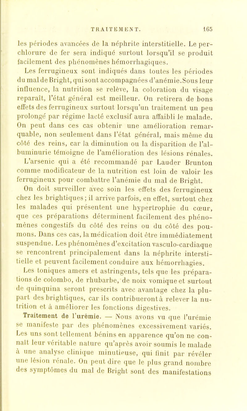 les périodes avancées de la néphrite interstitielle. Le per- chlorure de fer sera indiqué surtout lorsqu'il se produit facilement des phénomènes hémorrliagiques. Les ferrugineux sont indiqués dans toutes les périodes du mal de Bright, qui sont accompagnées d'anémie.Sous leur influence, la nutrition se relève, la coloration du visage reparait, l'état général est meilleur. On retirera de bons effets des ferrugineux surtout lorsqu'un traitement un peu prolongé par régime lacté exclusif aura affaibli le malade. On peut dans ces cas obtenir une amélioration remar- quable, non seulement dans l'état général, mais môme du côté des reins, car la diminution ou la disparition de l'al- buminurie témoigne de l'amélioration des lésions rénales. L'arsenic qui a été recommandé par Lauder Brunton comme modificateur de la nutrition est loin de valoir les ferrugineux pour combattre l'anémie du mal de Bright. On doit surveiller avec soin les effets des ferrugineux chez les brightiques ; il arrive parfois, en effet, surtout chez les malades qui présentent une hypertrophie du cœur, que ces préparations déterminent facilement des phéno- mènes congestifs du côté des reins ou du côté des pou- mons. Dans ces cas, la médication doit être immédiatement suspendue. Les phénomènes d'excitation vasculo-cardiaque se rencontrent principalement dans la néphrite intersti- tielle et peuvent facilement conduire aux hémorrhagies. Les toniques amers et astringents, tels que les prépara- tions de colombo, de rhubarbe, de noix vomiqueet surtout de quinquina seront prescrits avec avantage chez la plu- part des brightiques, car ils contribueront à relever la nu- trition et à améliorer les fonctions digestives. Traitement de l'urémie. — Nous avons vu que l'urémie se manifeste par des phénomènes excessivement variés. Les uns sont tellement bénins en apparence qu'on ne con- naît leur véritable nature qu'après avoir soumis le malade à une analyse clinique minutieuse, qui finit par révéler une lésion rénale. On peut dire que le plus grand nombre des symptômes du mal de Bright sont des manifestations