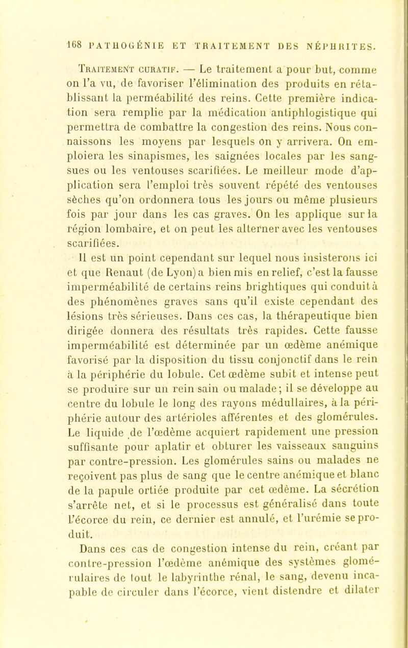 Traitement curatif. — Le traitement a pour but, comme on l'a vu, de favoriser l'élimination des produits en réta- blissant la perméabilité des reins. Cette première indica- tion sera remplie par la médication antiphlogistique qui permettra de combattre la congestion des reins. Nous con- naissons les moyens par lesquels on y arrivera. On em- ploiera les sinapismes, les saignées locales par les sang- sues ou les ventouses scarifiées. Le meilleur mode d'ap- plication sera l'emploi très souvent répété des ventouses sèches qu'on ordonnera tous les jours ou même plusieurs fois par jour dans les cas graves. On les applique sur la région lombaire, et on peut les alterner avec les ventouses scarifiées. 11 est un point cependant sur lequel nous insisterons ici et que Renaut (de Lyon) a bien mis en relief, c'est la fausse imperméabilité de certains reins brightiques qui conduit à des phénomènes graves sans qu'il existe cependant des lésions très sérieuses. Dans ces cas, la thérapeutique bien dirigée donnera des résultats très rapides. Cette fausse imperméabilité est déterminée par un œdème anémique favorisé par la disposition du tissu conjonctif dans le rein à la périphérie du lobule. Cet œdème subit et intense peut se produire sur un rein sain ou malade ; il se développe au centre du lobule le long des rayons médullaires, à la péri- phérie autour des artérioles afférentes et des glomérules. Le liquide de l'œdème acquiert rapidement une pression suffisante pour aplatir et obturer les vaisseaux sanguins par contre-pression. Les glomérules sains ou malades ne reçoivent pas plus de sang que le centre anémique et blanc de la papule ortiée produite par cet œdème. La sécrétion s'arrête net, et si le processus est généralisé dans toute L'écorce du rein, ce dernier est annulé, et l'urémie se pro- duit. Dans ces cas de congestion intense du rein, créant par contre-pression l'œdème anémique des systèmes glomé- rulaires de tout le labyrinthe rénal, le sang, devenu inca- pable de circuler dans l'écorce, vient distendre et dilater