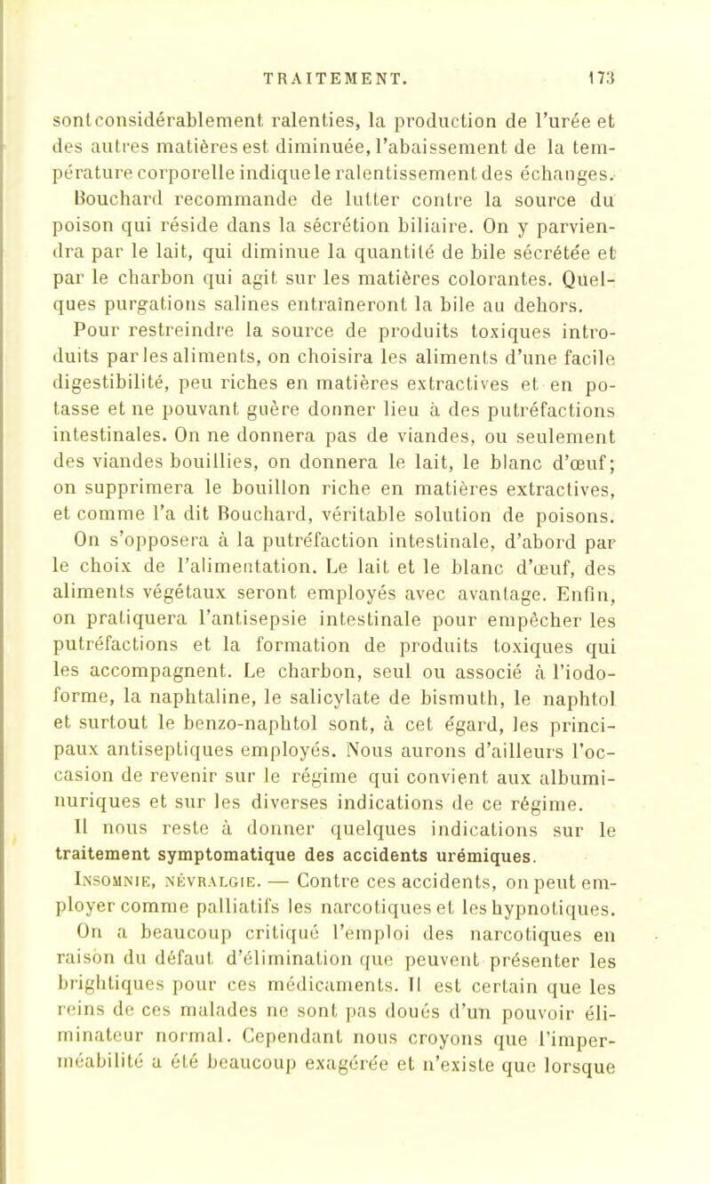 sonlconsidérablement, ralenties, la production de l'urée et des autres matières est diminuée, l'abaissement de la tem- pérature corporelle indique le ralentissement des échanges. Bouchard recommande de lutter contre la source du poison qui réside dans la sécrétion biliaire. On y parvien- dra par le lait, qui diminue la quantité de bile sécrétée et par le charbon qui agit sur les matières colorantes. Quel- ques purgations salines entraîneront la bile au dehors. Pour restreindre la source de produits toxiques intro- duits par les aliments, on choisira les aliments d'une facile digestibilité, peu riches en matières extractives et en po- tasse et ne pouvant guère donner lieu à des putréfactions intestinales. On ne donnera pas de viandes, ou seulement des viandes bouillies, on donnera le lait, le blanc d'œuf ; on supprimera le bouillon riche en matières extractives, et comme l'a dit Bouchard, véritable solution de poisons. On s'opposera à la putréfaction intestinale, d'abord par le choix de l'alimentation. Le lait et le blanc d'œuf, des aliments végétaux seront employés avec avantage. Enfin, on pratiquera l'antisepsie intestinale pour empêcher les putréfactions et la formation de produits toxiques qui les accompagnent. Le charbon, seul ou associé à l'iodo- forme, la naphtaline, le salicylate de bismuth, le naphtol et surtout le benzo-naphtol sont, à cet égard, les princi- paux antiseptiques employés. Nous aurons d'ailleurs l'oc- casion de revenir sur le régime qui convient aux albumi- nuriques et sur les diverses indications de ce régime. Il nous reste à donner quelques indications sur le traitement symptomatique des accidents urémiques. Insomnie, névralgie. — Contre ces accidents, on peut em- ployer comme palliatifs les narcotiques et les hypnotiques. On a beaucoup critiqué l'emploi des narcotiques en raison du défaut d'élimination que peuvent présenter les brightiques pour ces médicaments. Il est certain que les reins de ces malades ne sont pas doués d'un pouvoir éli- minateur normal. Cependant nous croyons que l'imper- méabilité a été beaucoup exagérée et n'existe que lorsque