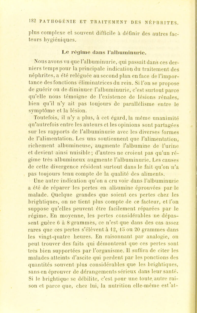 plus complexe et souvent difficile à définir des autres fac- teurs hygiéniques. Le régime dans l'albuminurie. Nous avons vu que l'albuminurie, qui passait dans ces der- niers temps pour la principale indication du traitement des néphrites, a été reléguée au second plan en face de l'impor- tance des fonctions éliminatrices du rein. Si l'on se propose de guérir ou de diminuer l'albuminurie, c'est surtout parce qu'elle nous témoigne de l'existence de lésions rénales, bien qu'il n'y ait pas toujours de parallélisme entre le symptôme et la lésion. Toutefois, il n'y a plus, à cet égard, la même unanimité qu'autrefois entre les auteurs et les opinions sont partagées sur les rapports de l'albuminurie avec les diverses formes de l'alimentation. Les uns soutiennent que l'alimentation, richement albnmineuse, augmente l'albumine de l'urine et devient ainsi nuisible; d'autres ne croient pas qu'un ré- gime très albumineux augmente l'albuminurie. Les causes de cette divergence résident surtout dans le fait qu'on n'a pas toujours tenu compte de la qualité des aliments. Une autre indication qu'on a cru voir dans l'albuminurie a été de réparer les pertes en albumine éprouvées par le malade. Quelque grandes que soient ces pertes chez les brightiques, on ne tient plus compte de ce facteur, et Ton suppose qu'elles peuvent être facilement réparées par le régime. En moyenne, les pertes considérables ne dépas- sent guère 6 à 8 grammes, ce n'est que dans des cas assez rares que ces pertes s'élèvent à 12, ta ou 20 grammes dans les vingt-quatre heures. En raisonnant par analogie, on peut trouver des faits qui démontrent que ces pertes sont très bien supportées par l'organisme. Il suffira de citer les malades atteints d'ascite qui perdent par les ponctions des quantités souvent plus considérables que les brightiques, sans en éprouver de dérangements sérieux dans leur santé. Si le brightique se débilite, c'est pour une toute.autre rai- son et parce que, chez lui, la nutrition elle-même esl al-