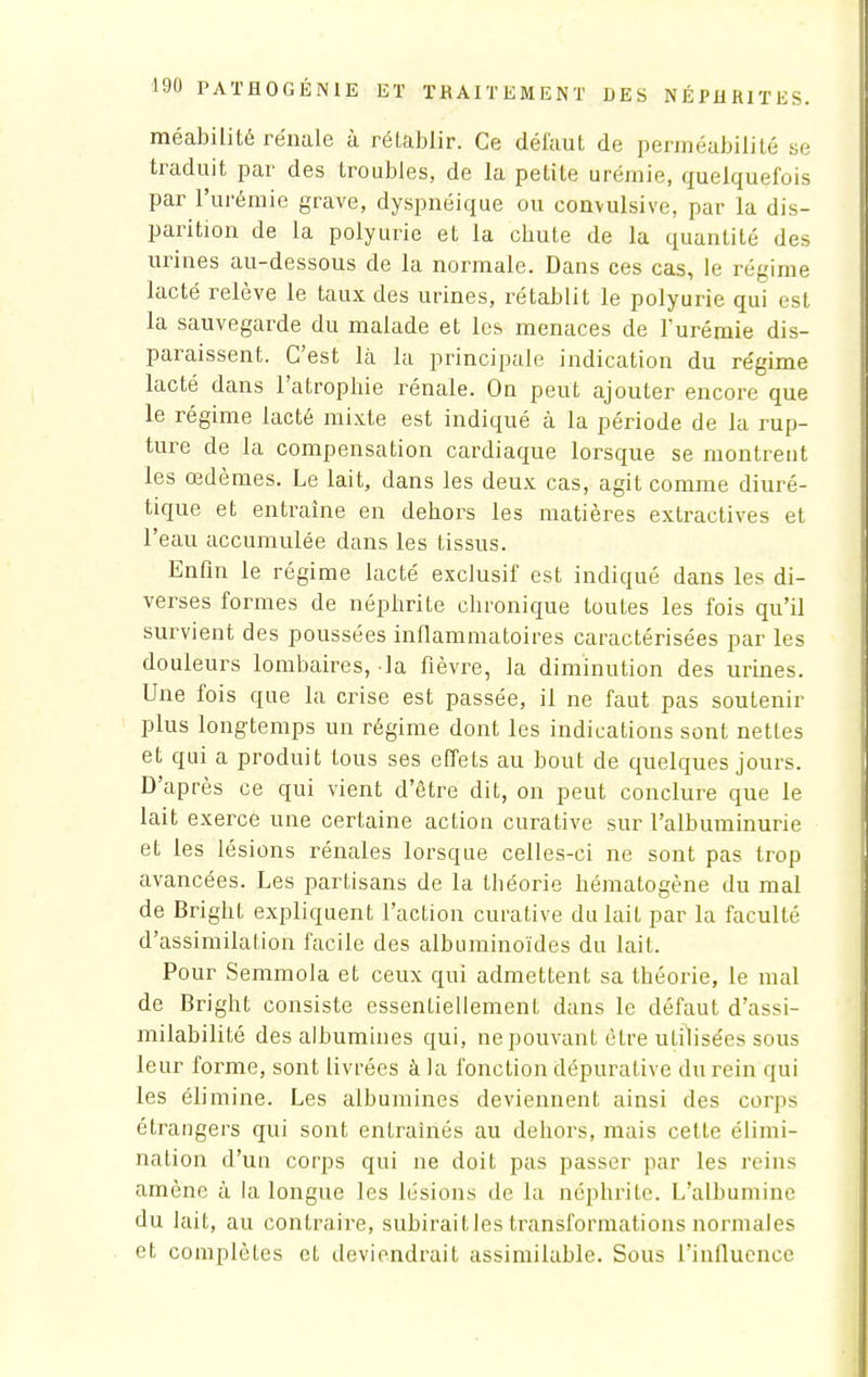 méabilité rénale à rétablir. Ce défaut de perméabilité se traduit par des troubles, de la petite urémie, quelquefois par l'urémie grave, dyspnéique ou convulsive, par la dis- parition de la polyurie et la cbute de la quantité des urines au-dessous de la normale. Dans ces cas, le régime lacté relève le taux des urines, rétablit le polyurie qui est la sauvegarde du malade et les menaces de l'urémie dis- paraissent. C'est là la principale indication du re'gime lacté dans l'atrophie rénale. On peut ajouter encore que le régime lacté mixte est indiqué à la période de la rup- ture de la compensation cardiaque lorsque se montrent les œdèmes. Le lait, dans les deux cas, agit comme diuré- tique et entraîne en dehors les matières extractives et l'eau accumulée dans les tissus. Enfin le régime lacté exclusif est indiqué dans les di- verses formes de néphrite chronique toutes les fois qu'il survient des poussées inflammatoires caractérisées par les douleurs lombaires, la fièvre, la diminution des urines. Une fois que la crise est passée, il ne faut pas soutenir plus longtemps un régime dont les indications sont nettes et qui a produit tous ses effets au bout de quelques jours. D'après ce qui vient d'être dit, on peut conclure que le lait exerce une certaine action curative sur l'albuminurie et les lésions rénales lorsque celles-ci ne sont pas trop avancées. Les partisans de la théorie hématogène du mal de Bright expliquent l'action curative du lait par la faculté d'assimilation facile des albuminoïdes du lait. Pour Semmola et ceux qui admettent sa théorie, le mal de Bright consiste essentiellement dans le défaut d'assi- milabilité des albumines qui, ne pouvant être utilisées sous leur forme, sont livrées à la fonction dépuralive du rein qui les élimine. Les albumines deviennent ainsi des corps étrangers qui sont entraînés au dehors, mais cette élimi- nation d'un corps qui ne doit pas passer par les reins amène à la longue les lésions de la néphrite. L'albumine du lait, au contraire, subiraitles transformations normales et complètes et deviendrait assimilable. Sous l'influence