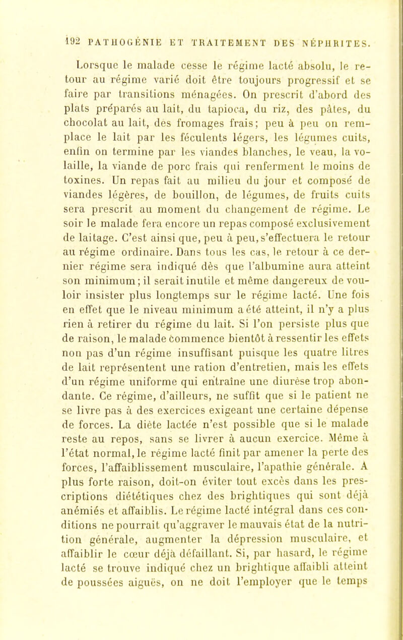 Lorsque le malade cesse le régime lacté absolu, le re- tour au régime varié doit être toujours progressif et se faire par transitions ménagées. On prescrit d'abord des plats préparés au lait, du tapioca, du riz, des pâles, du chocolat au lait, des fromages frais; peu à peu on rem- place le lait par les féculents légers, les légumes cuits, enfin on termine par les viandes blanches, le veau, la vo- laille, la viande de porc frais qui renferment le moins de toxines. Un repas fait au milieu du jour et composé de viandes légères, de bouillon, de légumes, de fruits cuits sera prescrit au moment du changement de régime. Le soir le malade fera encore un repas composé exclusivement de laitage. C'est ainsi que, peu à peu, s'effectuera le retour au régime ordinaire. Dans tous les cas, le retour à ce der- nier régime sera indiqué dès que l'albumine aura atteint son minimum ; il serait inutile et même dangereux de vou- loir insister plus longtemps sur le régime lacté. Une fois en effet que le niveau minimum a été atteint, il n'y a plus rien à retirer du régime du lait. Si l'on persiste plus que de raison, le malade commence bientôt à ressentir les effets non pas d'un régime insuffisant puisque les quatre litres de lait représentent une ration d'entretien, mais les effets d'un régime uniforme qui entraîne une diurèse trop abon- dante. Ce régime, d'ailleurs, ne suffit que si le patient ne se livre pas à des exercices exigeant une certaine dépense de forces. La diète lactée n'est possible que si le malade reste au repos, sans se livrer à aucun exercice. Même à l'état normal, le régime lacté finit par amener la perte des forces, l'affaiblissement musculaire, l'apathie générale. A plus forte raison, doit-on éviter tout excès dans les pres- criptions diététiques chez des brightiques qui sont déjà anémiés et affaiblis. Le régime lacté intégral dans ces con- ditions ne pourrait qu'aggraver le mauvais état de la nutri- tion générale, augmenter la dépression musculaire, et affaiblir le cœur déjà défaillant. Si, par hasard, le régime lacté se trouve indiqué chez un brightique affaibli atteint de poussées aiguës, on ne doit l'employer que le temps