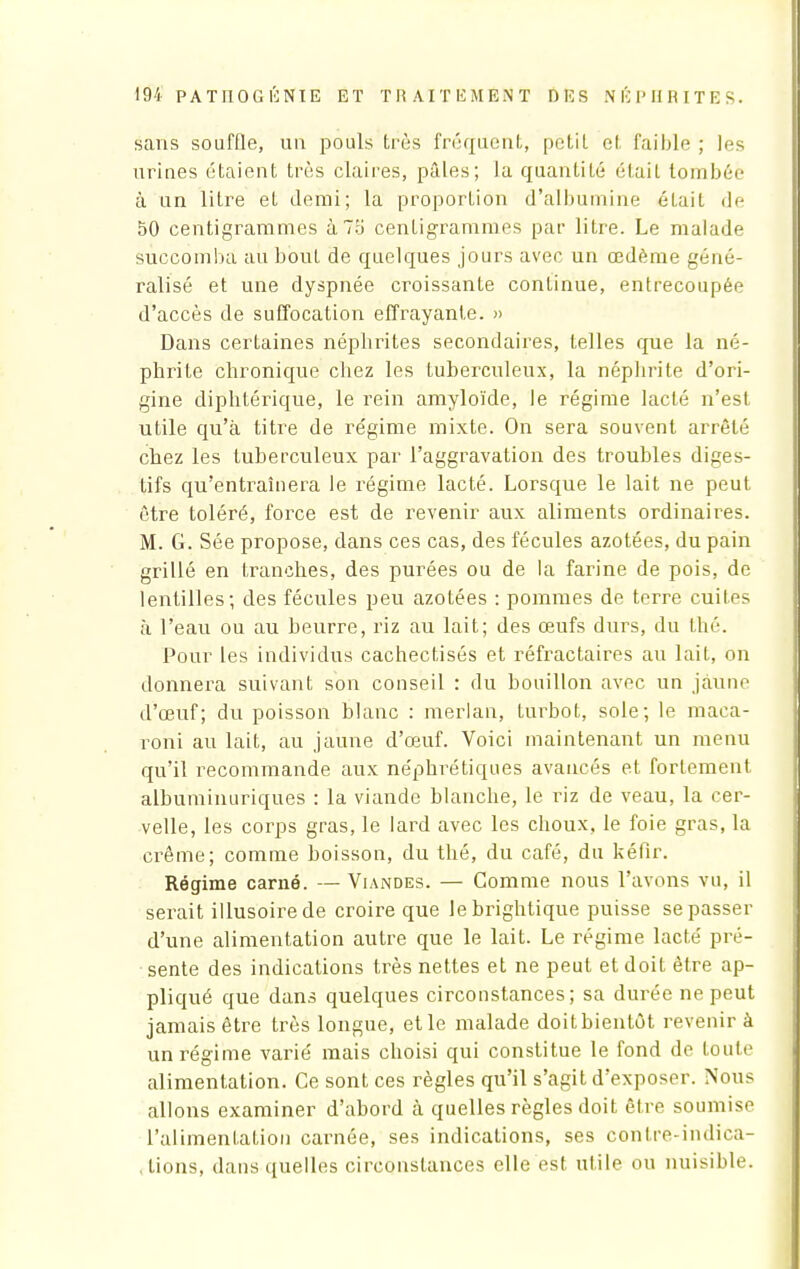 sans souffle, un pouls très fréquent, petit cl faible ; les urines étaient très claires, pâles; la quantité était tombée à un litre et demi; la proportion d'albumine était de 50 centigrammes à 75 centigrammes par litre. Le malade succomba au bout de quelques jours avec un œdème géné- ralisé et une dyspnée croissante continue, entrecoupée d'accès de suffocation effrayante. » Dans certaines néphrites secondaires, telles que la né- phrite chronique chez les tuberculeux, la néphrite d'ori- gine diphtérique, le rein amyloïde, le régime lacté n'est utile qu'à titre de régime mixte. On sera souvent arrêté chez les tuberculeux par l'aggravation des troubles diges- tifs qu'entraînera le régime lacté. Lorsque le lait ne peut être toléré, force est de revenir aux aliments ordinaires. M. G. Sée propose, dans ces cas, des fécules azotées, du pain grillé en tranches, des purées ou de la farine de pois, de lentilles; des fécules peu azotées : pommes de terre cuiles à l'eau ou au beurre, riz au lait; des œufs durs, du thé. Pour les individus cachectisés et réfractaires au lait, on donnera suivant son conseil : du bouillon avec un jaune d'œuf; du poisson blanc : merlan, turbot, sole; le maca- roni au lait, au jaune d'œuf. Voici maintenant un menu qu'il recommande aux néphrétiques avancés et fortement albuminuriques : la viande blanche, le riz de veau, la cer- velle, les corps gras, le lard avec les choux, le foie gras, la crème; comme boisson, du thé, du café, du kéfir. Régime carné. — Viandes. — Comme nous l'avons vu, il serait illusoire de croire que lebrightique puisse se passer d'une alimentation autre que le lait. Le régime lacté pré- sente des indications très nettes et ne peut et doit être ap- pliqué que dans quelques circonstances; sa durée ne peut jamais être très longue, et le malade doit bientôt revenir à un régime varié mais choisi qui constitue le fond de toute alimentation. Ce sont ces règles qu'il s'agit d'exposer. Nous allons examiner d'abord à quelles règles doit être soumise l'alimentation carnée, ses indications, ses contre-indica- tions, dans quelles circonstances elle est utile ou nuisible.