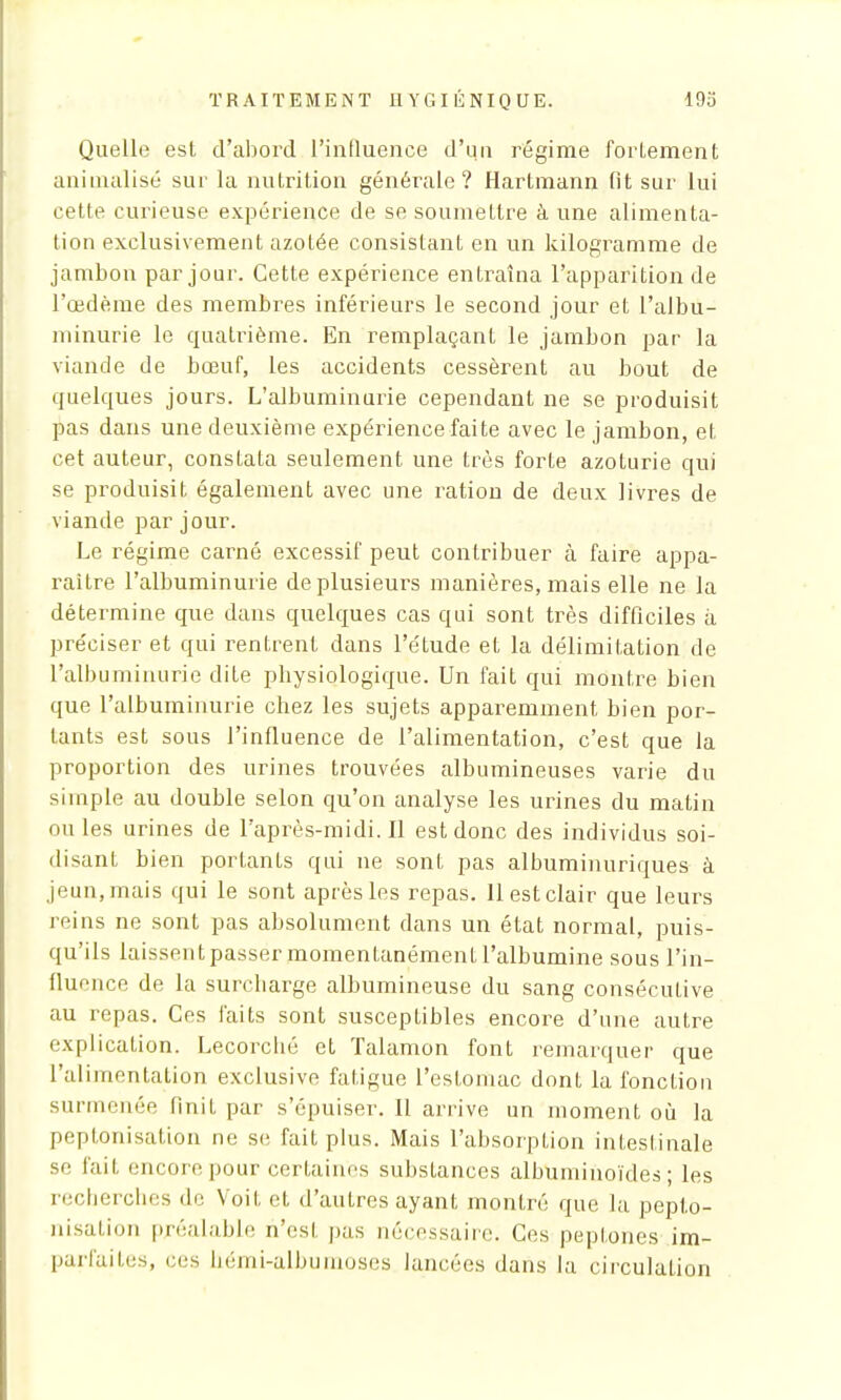 Quelle est d'abord l'intluence d'un régime forLement animalisé sur la nutrition générale? Hartmann fît sur lui cette curieuse expérience de se soumettre à une alimenta- tion exclusivement azotée consistant en un kilogramme de jambon par jour. Cette expérience entraîna l'apparition de l'œdème des membres inférieurs le second jour et l'albu- minurie le quatrième. En remplaçant le jambon par la viande de bœuf, les accidents cessèrent au bout de quelques jours. L'albuminurie cependant ne se produisit pas dans une deuxième expérience faite avec le jambon, et cet auteur, consLata seulement une très forte azoturie qui se produisit également avec une ration de deux livres de viande par jour. Le régime carné excessif peut contribuer cà faire appa- raître l'albuminurie de plusieurs manières, mais elle ne la détermine que dans quelques cas qui sont très difficiles à préciser et qui rentrent dans l'étude et la délimitation de l'albuminurie dite physiologique. Un fait qui montre bien que l'albuminurie chez les sujets apparemment, bien por- tants est sous l'influence de l'alimentation, c'est que la proportion des urines trouvées albumineuses varie du simple au double selon qu'on analyse les urines du matin ou les urines de l'après-midi. Il est donc des individus soi- disant bien portants qui ne sont pas albuminuriques à jeun, mais qui le sont après les repas. 11 est clair que leurs reins ne sont pas absolument dans un état normal, puis- qu'ils laissent passer momentanément l'albumine sous l'in- flue nce de la surcharge albumineuse du sang consécutive au repas. Ces faits sont susceptibles encore d'une autre explication. Lecorché et Talamon font remarquer que l'alimentation exclusive fatigue l'estomac dont la fonction surmenée finit par s'épuiser. Il arrive un moment où la peptonisation ne se fait plus. Mais l'absorption intestinale se tait encore pour certaines substances albuininoïdes ; les recherches de Voit et d'autres ayant montré que la pepto- nisation préalable n'esl pas nécessaire. Ces peptones im- parfaites, ces hémi-albumoses lancées dans la circulation