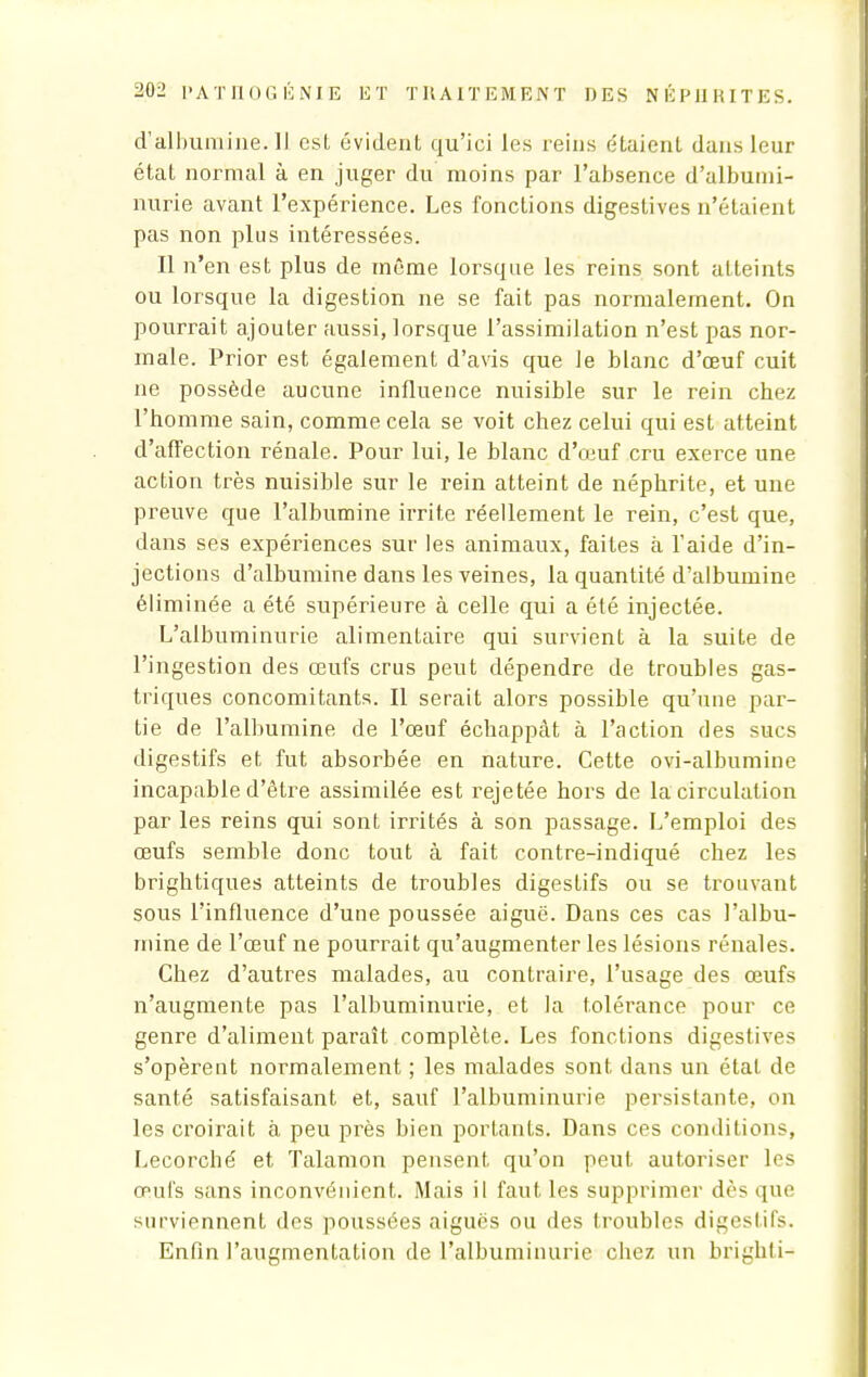 d'albumine. Il est évident qu'ici les reins étaient dans leur état normal à en juger du moins par l'absence d'albumi- nurie avant l'expérience. Les fonctions digestives n'étaient pas non plus intéressées. Il n'en est plus de même lorsque les reins sont atteints ou lorsque la digestion ne se fait pas normalement. On pourrait ajouter aussi, lorsque l'assimilation n'est pas nor- male. Prior est également d'avis que le blanc d'œuf cuit ne possède aucune influence nuisible sur le rein chez l'homme sain, comme cela se voit chez celui qui est atteint d'affection rénale. Pour lui, le blanc d'oiuf cru exerce une action très nuisible sur le rein atteint de néphrite, et une preuve que l'albumine irrite réellement le rein, c'est que, dans ses expériences sur les animaux, faites à l'aide d'in- jections d'albumine dans les veines, la quantité d'albumine éliminée a été supérieure à celle qui a été injectée. L'albuminurie alimentaire qui survient à la suite de l'ingestion des œufs crus peut dépendre de troubles gas- triques concomitants. Il serait alors possible qu'une par- tie de l'albumine de l'œuf échappât à l'action des sucs digestifs et fut absorbée en nature. Cette ovi-albumine incapable d'être assimilée est rejetée hors de la circulation par les reins qui sont irrités à son passage. L'emploi des œufs semble donc tout à fait contre-indiqué chez les brightiques atteints de troubles digestifs ou se trouvant sous l'influence d'une poussée aiguë. Dans ces cas l'albu- mine de l'œuf ne pourrait qu'augmenter les lésions rénales. Chez d'autres malades, au contraire, l'usage des œufs n'augmente pas l'albuminurie, et la tolérance pour ce genre d'aliment paraît complète. Les fonctions digestives s'opèrent normalement ; les malades sont dans un état de santé satisfaisant et, sauf l'albuminurie persistante, on les croirait à peu près bien portants. Dans ces conditions, Lecorché et Talamon pensent qu'on peut autoriser les œufs sans inconvénient. Mais il faut les supprimer dès que surviennent des poussées aiguës ou des troubles digestifs. Enfin l'augmentation de l'albuminurie chez un brighti-*