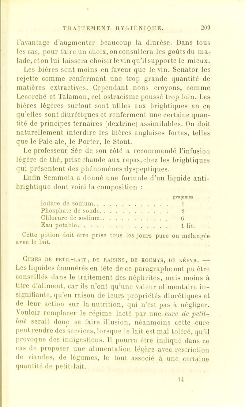 l'avantage d'augmenter beaucoup la diurèse. Dans tous les cas, pour faire un choix, on consultera les goûts du ma- lade, eton lui laissera choisirle vin qu'il supporte le mieux. Les bières sont moins en faveur que le vin. Senator les rejette comme renfermant une trop grande quantité de matières extractives. Cependant nous croyons, comme Lecorché et Talamon, cet ostracisme poussé trop loin. Les bières légères surtout sont utiles aux brightiques en ce qu'elles sont diurétiques et renferment une certaine quan- tité de principes ternaires (dextrine) assimilables. On doit naturellement interdire les bières anglaises fortes, telles que le Pale-ale, le Porter, le Stout. Le professeur Sée de son côté a recommandé l'infusion légère de thé, prise chaude aux repas, chez les brightiques qui présentent des phénomènes dyspeptiques. Enfin Semmola a donné une formule d'un liquide anti- brightique dont voici la composition : grammes. Ioclure de sodium 1 Phosphate de soude 2 Chlorure de sodium 6 Eau potable 1 Ht. Cette potion doit être prise tous les jours pure ou mélangée avec le lait. Cures de petit-lait, de raisins, de koumys, de kéfyr. — Les liquides énumérés en tête de ce paragraphe ont pu être conseillés dans le traitement des néphrites, mais moins à titre d'aliment, car ils n'ont qu'une valeur alimentaire in- signifiante, qu'en raison de leurs propriétés diurétiques et de leur action sur la nutrition, qui n'est pas à négliger. Vouloir remplacer le régime lacté par une cure de pétil- lait serait, donc se faire illusion, néanmoins cette cure peut rendre des services, lorsque le lait est mal toléré, qu'il provoque des indigestions. Il pourra être indiqué dans ce cas de proposer une alimentation légère avec restriction de viandes, de légumes, le tout associé à une certaine quantité de petit-lait. i i