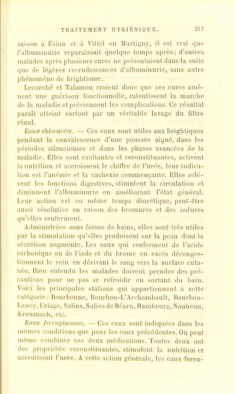 saison à Évian ol à Vittel ou Martigny, il est vrai que l'albuminurie reparaissail quelque temps après; d'autres malades après plusieurs cures ne présentaient dans la suite que de légères recrudescences d'albuminurie, sans autre phénomène de brightisme. Lecorché et Talamon croient donc que ces cures amè- nent une guérison fonctionnelle, ralentissent la marche de la maladie et préviennent les complications. Ce résultat paraît atteint surtout par un véritable lavage du filtre rénal. Eaux chlorurées. — Ces eaux sont utiles aux brightiques pendant la convalescence d'une poussée aiguë, dans les périodes silencieuses et dans les phases avancées de la maladie. Elles sont excitantes et reconstituantes, activent la nutrition et accroissent le chiffre de l'urée, leur indica- tion est l'anémie et la cachexie commençante. Elles relè- vent les fonctions digestives, stimulent la circulation et diminuent l'albuminurie en améliorant l'état général. Leur action est eu même temps diurétique, peut-être aussi résolutive en raison des bromures et des iodures qu'elles renferment. Administrées sous forme de bains, elles sont très utiles par la stimulation qu'elles produisent sur la peau dont la sécrétion augmente. Les eaux qui renferment de l'acide carbonique ou de l'iode et du brome en excès déconges- tionnent le rein en dérivant le sang vers la surface cuta- née. Bien entendu les malades doivent prendre des pré- cautions pour ne pas se refroidir en sortant du bain. Voici les principales stations qui appartiennent à cette catégorie: Bourbonne, Bourbon-L'Archambault, Bourbon- Lancy, Uriage, Salins, Salies de Béarn, Hambourg, Nauheim, Kreuznach, etc. Eaux ferrugineuses. — Ces eaux sont indiquées dans les mômes conditions que pour les eaux précédentes. On peut même combiner ces deux médications. Toutes deux ont des propriétés reconstituantes, stimulent la nutrition et accroissent l'urée. A cette action générale, les eaux ferru-