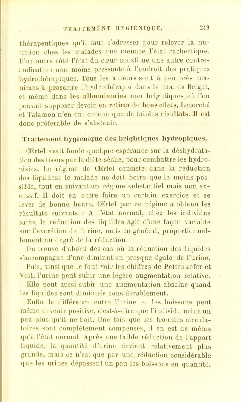 thérapeutiques qu'il faut s'adresser pour relever la nu- trilion chez les malades que menace l'état cachectique. D'un autre côté l'état du cœur constitue une autre contre- indication non moins pressante à l'endroit des pratiques hydrothérapiques. Tous les auteurs sont à peu près una- nimes à proscrire l'hydrothérapie dans le mal de Bright, et même dans les albumimrries non brightiques où l'on pouvait supposer devoir en retirer de bons effets, Lecorché et Talaraon n'en ont obtenu que de faibles résultats. Il est donc préférable de s'abstenir. Traitement hygiénique des brightiques hydropiques. OErtel avait fondé quelque espérance sur la déshydrata- tion des tissus par la diète sèche, pour combattre les hydro- pisies. Le régime de OErtel consiste dans la réduction des liquides; le malade ne doit boire que le moins pos- sible, tout en suivant un régime substantiel mais non ex- cessif. 11 doit en outre faire un certain exercice et se lever de bonne heure. OErtel par ce régime a obtenu les résultats suivants : A l'état normal, chez les individus sains, la réduction des liquides agit d'une façon variable sur l'excrétion de l'urine, mais en général, proportionnel- lement au degré de la réduction. On trouve d'abord des cas où la réduction des liquides s'accompagne d'une diminution presque égale de l'urine. Puis, ainsi que le font voir les chiffres de Pettenkofer et Voit, l'urine peut subir une légère augmentation relative. Elle peut aussi subir une augmentation absolue quand les liquides sont diminués considérablement. Enfin la différence entre l'urine et les boissons peut même devenir positive, c'est-à-dire que l'individu urine un peu plus qu'il ne boit. Une fois que les troubles circula- toires sont complètement compensés, il en est de même qu'à l'état normal. Après une faible réduction de l'apport liquide, la quantité d'urine devient relativement plus grande, mais ce n'est que par une réduction considérable que les urines dépassent un peu les boissons en quantité.