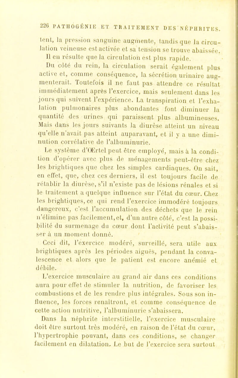 tent, la pression sanguine augmente;, tandis que la circu- iation veineuse est activée et sa tension se trouve abaissée. Il en résulte que la circulation est plus rapide. Du côté du rein, la circulation serait également plus active et, comme conséquence, la sécrétion urinaire aug- menterait. Toutefois il ne faut pas attendre ce résultat immédiatement après l'exercice, mais seulement dans les jours qui suivent l'expérience. La transpiration et l'exha- lation pulmonaires plus abondantes font diminuer la quantité des urines qui paraissent plus albumineuses. Mais dans les jours suivants la diurèse atteint un niveau qu'elle n'avait pas atteint auparavant, et il y a une dimi- nution corrélative de l'albuminurie. Le système d'OErtel peut être employé, mais à la condi- tion d'opérer avec plus de ménagements peut-être chez les brightiques que chez les simples cardiaques. On sait, en effet, que, chez ces derniers, il est toujours facile de rétablir la diurèse, s'il n'existe pas de lésions rénales et si le traitement a quelque influence sur l'état du cœur. Chez les brightiques.ee qui rend l'exercice immodéré toujours dangereux, c'est l'accumulation des déchets que le rein n'élimine pas facilement, et, d'un autre côté, c'est la possi- bilité du surmenage du cœur dont l'activité peut s'abais- ser à un moment donné. Ceci dit, l'exercice modéré, surveillé, sera utile aux brightiques après les périodes aiguës, pendant la conva- lescence et alors que le patient est encore anémié et débile. L'exercice musculaire au grand air dans ces conditions aura pour effet de stimuler la nutrition, de favoriser les combustions et de les rendre plus intégrales. Sous son in- fluence, les forces renaîtront, et comme conséquence de cette action nutritive, l'albuminurie s'abaissera. Dans la néphrite interstitielle, l'exercice musculaire doit être surtout très modéré, en raison de l'état du cœur, l'hypertrophie pouvant, dans ces conditions, se changer facilement en dilatation. Le but de l'exercice sera surtout