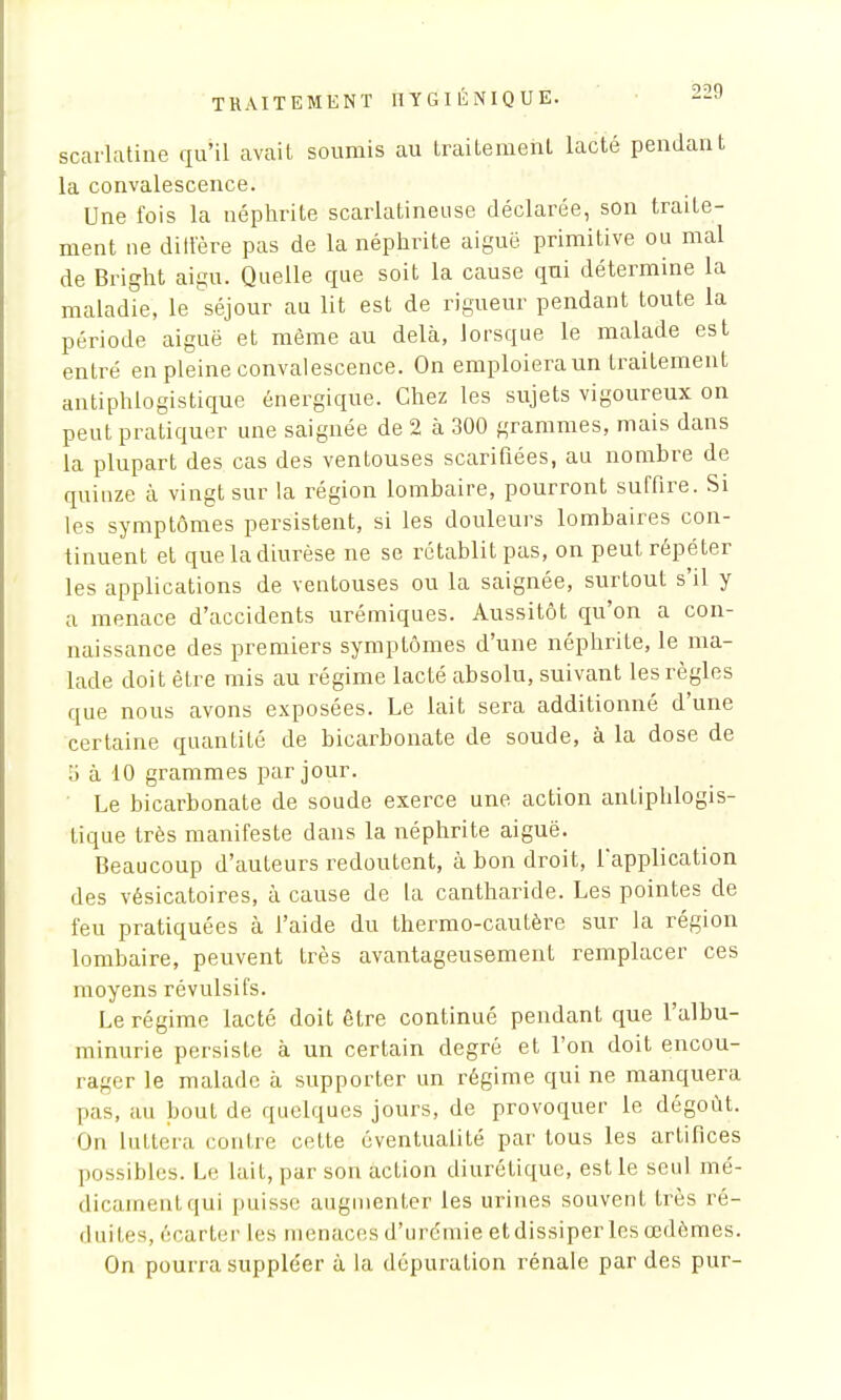 scarlatine qu'il avait soumis au traitement lacté pendant la convalescence. Une fois la néphrite scarlatineuse déclarée, son traite- ment ne diilëre pas de la néphrite aiguë primitive ou mal de Bright aigu. Quelle que soit la cause qui détermine la maladie, le séjour au lit est de rigueur pendant toute la période aiguë et même au delà, lorsque le malade est entré en pleine convalescence. On emploiera un traitement antiphlogistique énergique. Chez les sujets vigoureux on peut pratiquer une saignée de 2 à 300 grammes, mais dans la plupart des cas des ventouses scarifiées, au nombre de quinze à vingt sur la région lombaire, pourront suffire. Si les symptômes persistent, si les douleurs lombaires con- tinuent et que la diurèse ne se rétablit pas, on peut répéter les applications de ventouses ou la saignée, surtout s'il y a menace d'accidents urémiques. Aussitôt qu'on a con- naissance des premiers symptômes d'une néphrite, le ma- lade doit être mis au régime lacté absolu, suivant les règles que nous avons exposées. Le lait sera additionné d'une certaine quantité de bicarbonate de soude, à la dose de à 10 grammes par jour. Le bicarbonate de soude exerce une action antiphlogis- tique très manifeste dans la néphrite aiguë. Beaucoup d'auteurs redoutent, à bon droit, l'application des vésicatoires, à cause de la cantharide. Les pointes de feu pratiquées à l'aide du thermo-cautère sur la région lombaire, peuvent très avantageusement remplacer ces moyens révulsifs. Le régime lacté doit être continué pendant que l'albu- minurie persiste à un certain degré et l'on doit encou- rager le malade à supporter un régime qui ne manquera pas, au bout de quelques jours, de provoquer le dégoût. On luttera contre cette éventualité par tous les artifices possibles. Le lait, par son action diurétique, est le seul mé- dicament qui puisse augmenter les urines souvent très ré- duites, écarter les menaces d'urémie et dissiper les œdèmes. On pourra suppléer à la dépuration rénale par des pur-