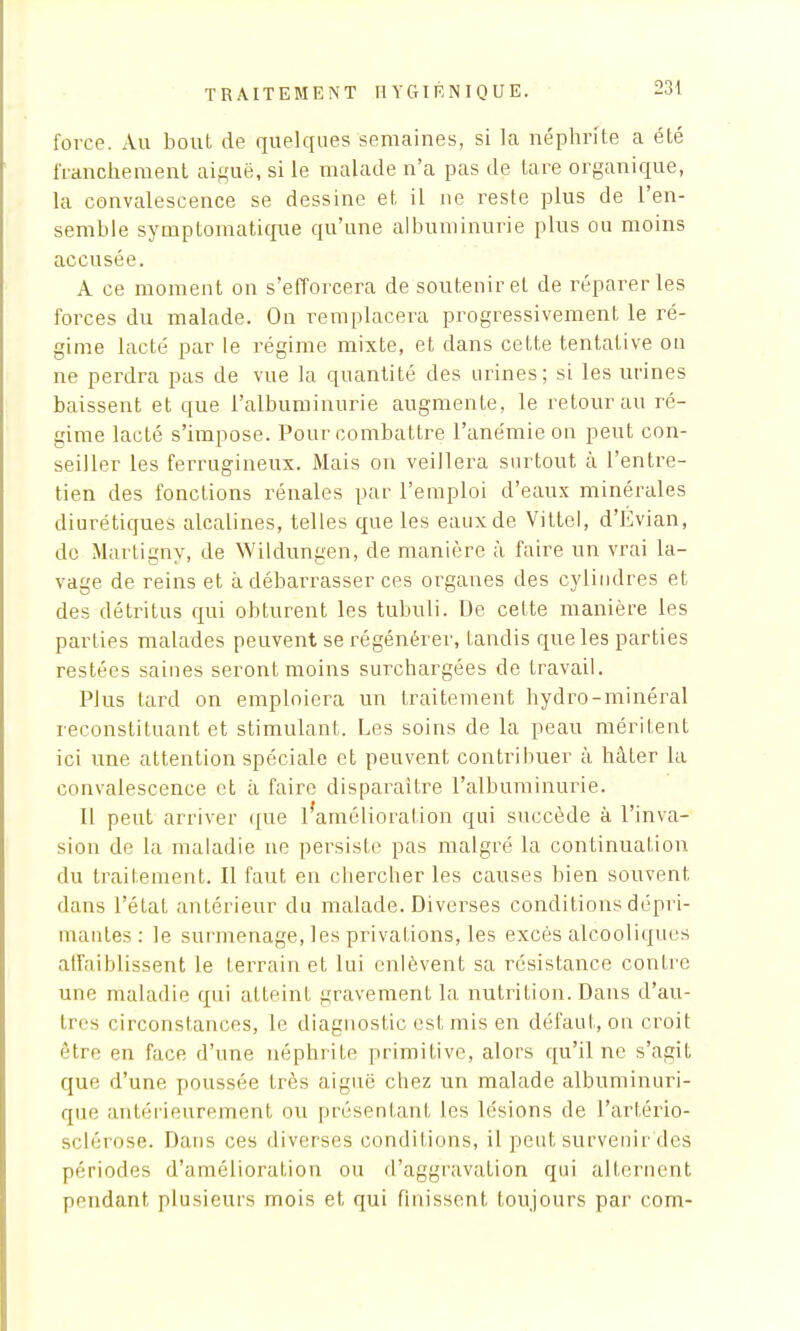 force. Au bout de quelques semaines, si la néphrite a été franchement aiguë, si le malade n'a pas de tare organique, la convalescence se dessine et il ne reste plus de l'en- semble symptomatique qu'une albuminurie plus ou moins accusée. A ce moment on s'efforcera de soutenir et de réparer les forces du malade. On remplacera progressivement le ré- gime lacté par le régime mixte, et dans cette tentative on ne perdra pas de vue la quantité des urines; si les urines baissent et que l'albuminurie augmente, le retour au ré- gime lacté s'impose. Pour combattre l'anémie on peut con- seiller les ferrugineux. Mais on veillera surtout à l'entre- tien des fonctions rénales par l'emploi d'eaux minérales diurétiques alcalines, telles que les eaux de Vittel, d'Évian, de Martigny, de Wildungen, de manière à faire un vrai la- vage de reins et à débarrasser ces organes des cyliudres et des détritus qui obturent les tubuli. De cette manière les parties malades peuvent se régénérer, Landis que les parties restées saines seront moins surchargées de travail. Plus tard on emploiera un traitement hydro-minéral reconstituant et stimulant. Les soins de la peau méritent ici une attention spéciale et peuvent contribuer à hâter la convalescence et à faire disparaître l'albuminurie. Il peut arriver que l'amélioration qui succède à l'inva- sion de la maladie ne persiste pas malgré la continuation du traitement. Il faut en chercher les causes bien souvent dans l'état antérieur du malade. Diverses conditions dépri- mantes : le surmenage, les privations, les excès alcooliques affaiblissent le terrain et lui enlèvent sa résistance contre une maladie qui atteint gravement la nutrition. Dans d'au- tres circonstances, le diagnostic est mis en défaut, on croit être en face d'une néphrite primitive, alors qu'il ne s'agit que d'une poussée très aiguë chez un malade albuminuri- que antérieurement ou présentant les lésions de L'artério- sclérose. Dans ces diverses conditions, il peut survenir des périodes d'amélioration ou d'aggravation qui alternent pondant plusieurs mois et qui finissent toujours par com-