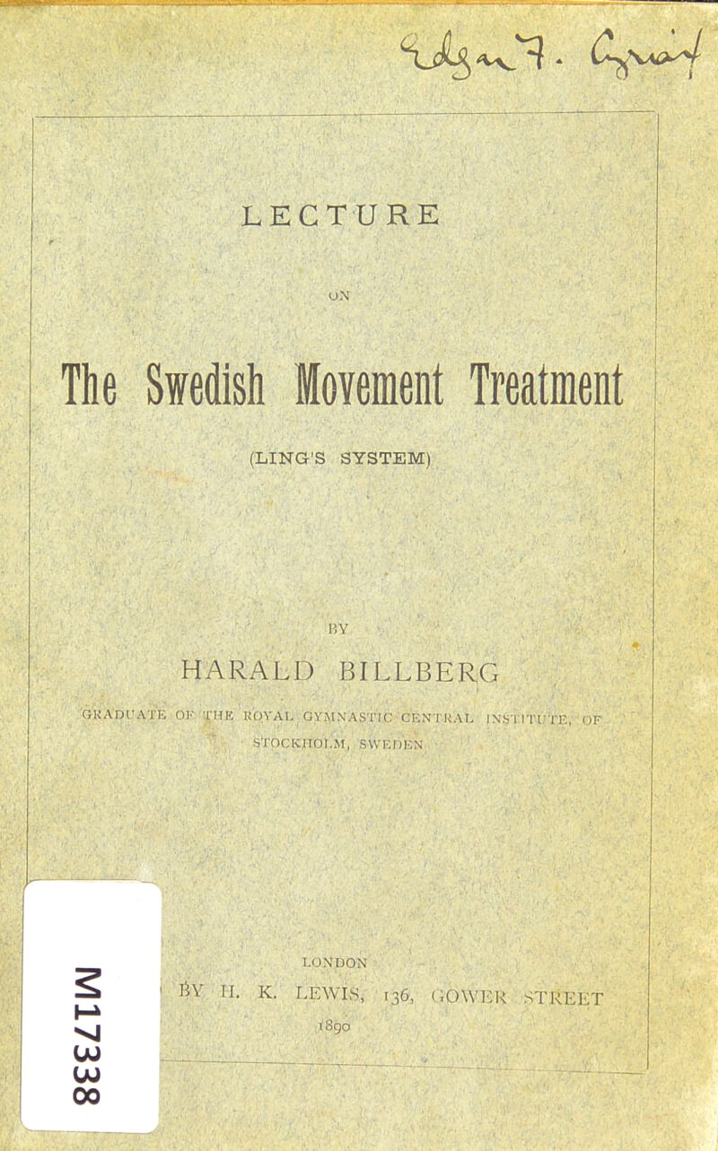 u.\ The Swedish Movement Treatment (LING'S SYSTEM) BY HARALD BILLBERG OKADl'ATE OK THE ROYAL GYMNASTIC CENTRAL IN'STITl.'TE, OF STOCKHOLM, SWEDEN LONDON %% H. K. LEWIS, 136, (lOYVER STREET l8go