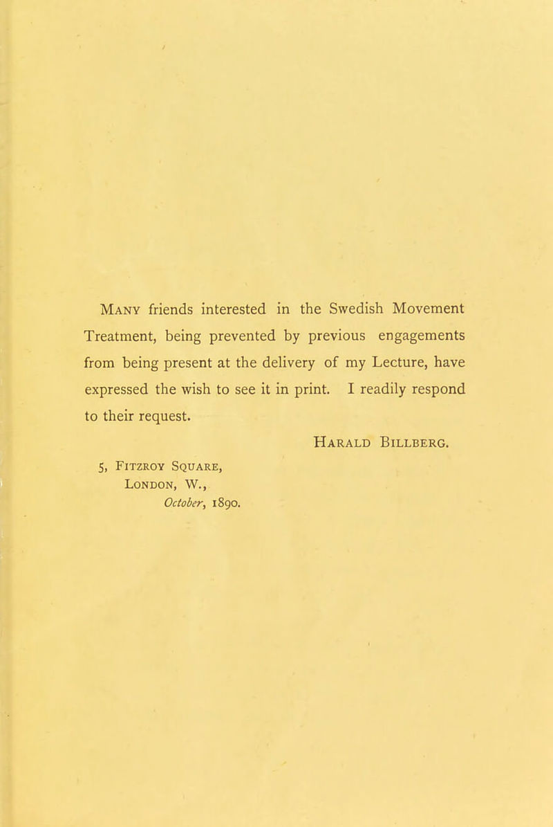 Treatment, being prevented by previous engagements from being present at the delivery of my Lecture, have expressed the wish to see it in print. I readily respond to their request. Harald Billberg. 5, Fitzroy Square, London, W., October, 1890.