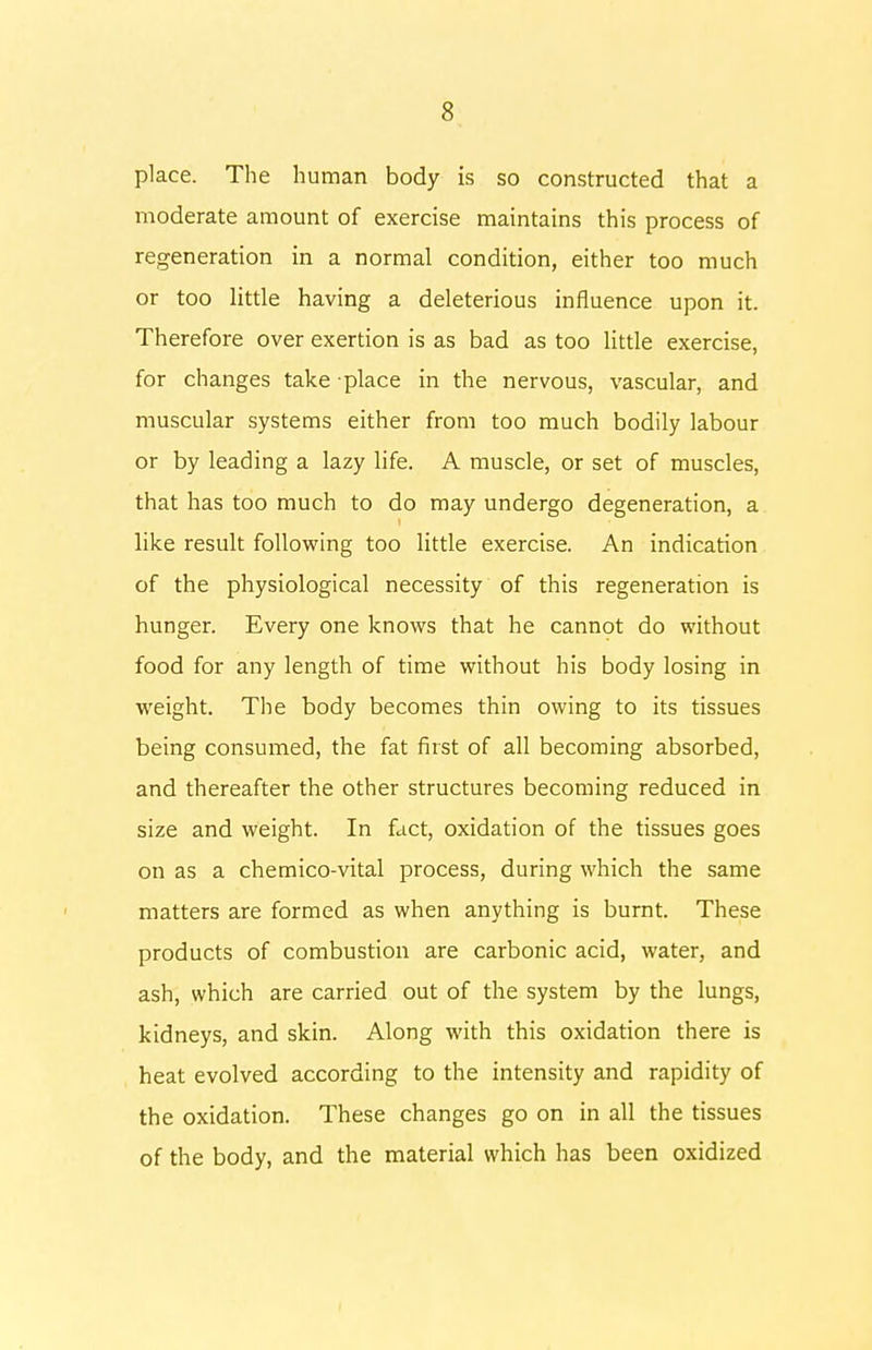 place. The human body is so constructed that a moderate amount of exercise maintains this process of regeneration in a normal condition, either too much or too little having a deleterious influence upon it. Therefore over exertion is as bad as too little exercise, for changes take place in the nervous, vascular, and muscular systems either from too much bodily labour or by leading a lazy life. A muscle, or set of muscles, that has too much to do may undergo degeneration, a like result following too little exercise. An indication of the physiological necessity of this regeneration is hunger. Every one knows that he cannot do without food for any length of time without his body losing in weight. The body becomes thin owing to its tissues being consumed, the fat first of all becoming absorbed, and thereafter the other structures becoming reduced in size and weight. In fact, oxidation of the tissues goes on as a chemico-vital process, during which the same matters are formed as when anything is burnt. These products of combustion are carbonic acid, water, and ash, which are carried out of the system by the lungs, kidneys, and skin. Along with this oxidation there is heat evolved according to the intensity and rapidity of the oxidation. These changes go on in all the tissues of the body, and the material which has been oxidized