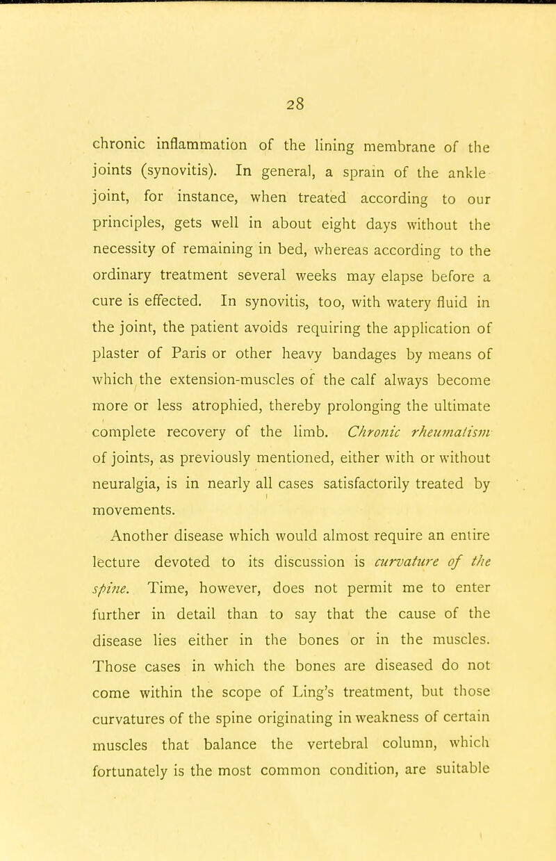 chronic inflammation of the lining membrane of the joints (synovitis). In general, a sprain of the ankle joint, for instance, when treated according to our principles, gets well in about eight days without the necessity of remaining in bed, whereas according to the ordinary treatment several weeks may elapse before a cure is effected. In synovitis, too, with watery fluid in the joint, the patient avoids requiring the application of plaster of Paris or other heavy bandages by means of which the extension-muscles of the calf always become more or less atrophied, thereby prolonging the ultimate complete recovery of the limb. Chronic rheumatism of joints, as previously mentioned, either with or without neuralgia, is in nearly all cases satisfactorily treated by movements. Another disease which would almost require an entire lecture devoted to its discussion is curvature of the sf>i?ie. Time, however, does not permit me to enter further in detail than to say that the cause of the disease lies either in the bones or in the muscles. Those cases in which the bones are diseased do not come within the scope of Ling's treatment, but those curvatures of the spine originating in weakness of certain muscles that balance the vertebral column, which fortunately is the most common condition, are suitable