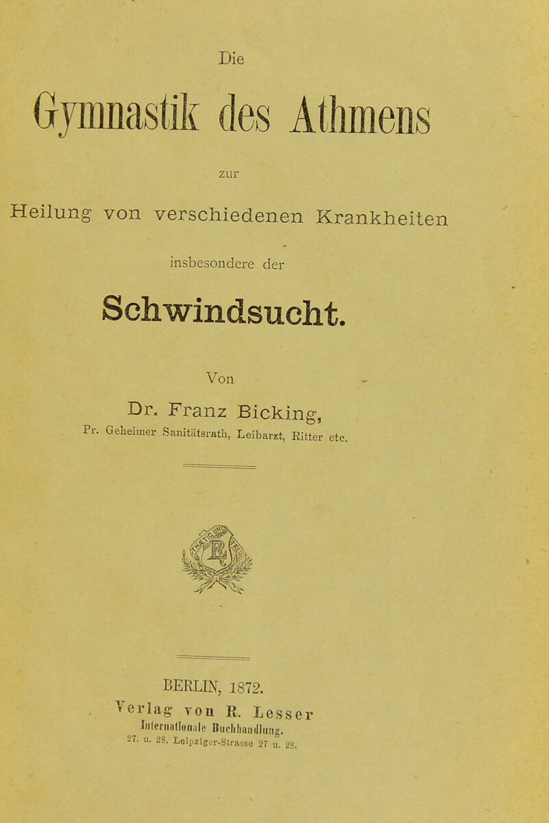 Die Gymnastik des Athmens zur Heilung von verschiedenen Krankheiten insbesondere der Schwindsucht. Von Dr. Franz Bicking, Pr. Geheimer Sanitätsratli, Leibarzt, Ritter etc. BERLIN, 1872. Verlag- yon R. Lesser Iiilenialioiiiilc »iiclihaiidlung, 27. u. 28. Loipziger-Strasso 27 u. 28.