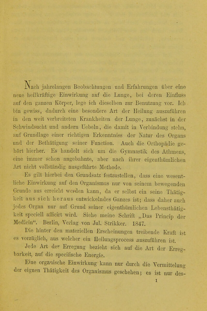 Nach jahrelangen Beobachtungen und Erfahrungen über eine neue heilkräftige Einwirkung auf die Lunge, bei deren Einfluss auf den ganzen Körper, lege ich dieselben zur Benutzung vor. Ich bin gewiss, dadurch eine besondere Art der Heilung auszuführen in den weit verbreiteten Krankheiten der Lunge, zunächst in der Schvi'indsucht und andern Uebeln, die damit in Verbindung stehn, auf Grundlage einer richtigen Erkenntniss der Natur des Organs und der Betliätigung seiner Function. Auch die Orthopädie ge- hört hierher. Es handelt sich um die Gymnastik des Athuiens, eine immer schon angebahnte, aber nach ihrer eigenthümlichen Art nicht vollständig ausgeführte Methode. Es gilt hierbei den Grundsatz festzustellen, dass eine wesent- liche Einwirkung auf den Organismus nur von seinem bewegenden Grunde aus erreicht werden kann, da er selbst ein seine Thätig- keit aus sich heraus entwickelndes Ganzes ist; dass daher auch jedes Organ nur auf Grand seiner eigenthümlichen Lebensthätig- keit speciell afhcirt wird. Siehe meine Schrift „Das Princip der Medicin. Berlin, Verlag von Jul. Strikker. 1847. Die hinter den materiellen Erscheinungen treibende Kraft ist es vorzüglich, aus welcher ein Heilungsprocess auszuführen ist. Jede Art de^ En-egimg bezieht sich auf die Art der Erreg- barkeit, auf die specifische Energie. Eine organische Einwirkung kann nur durch dio Vermittelung der eignen Thätigkeit des Organismus geschehen; es ist nui- des- 1