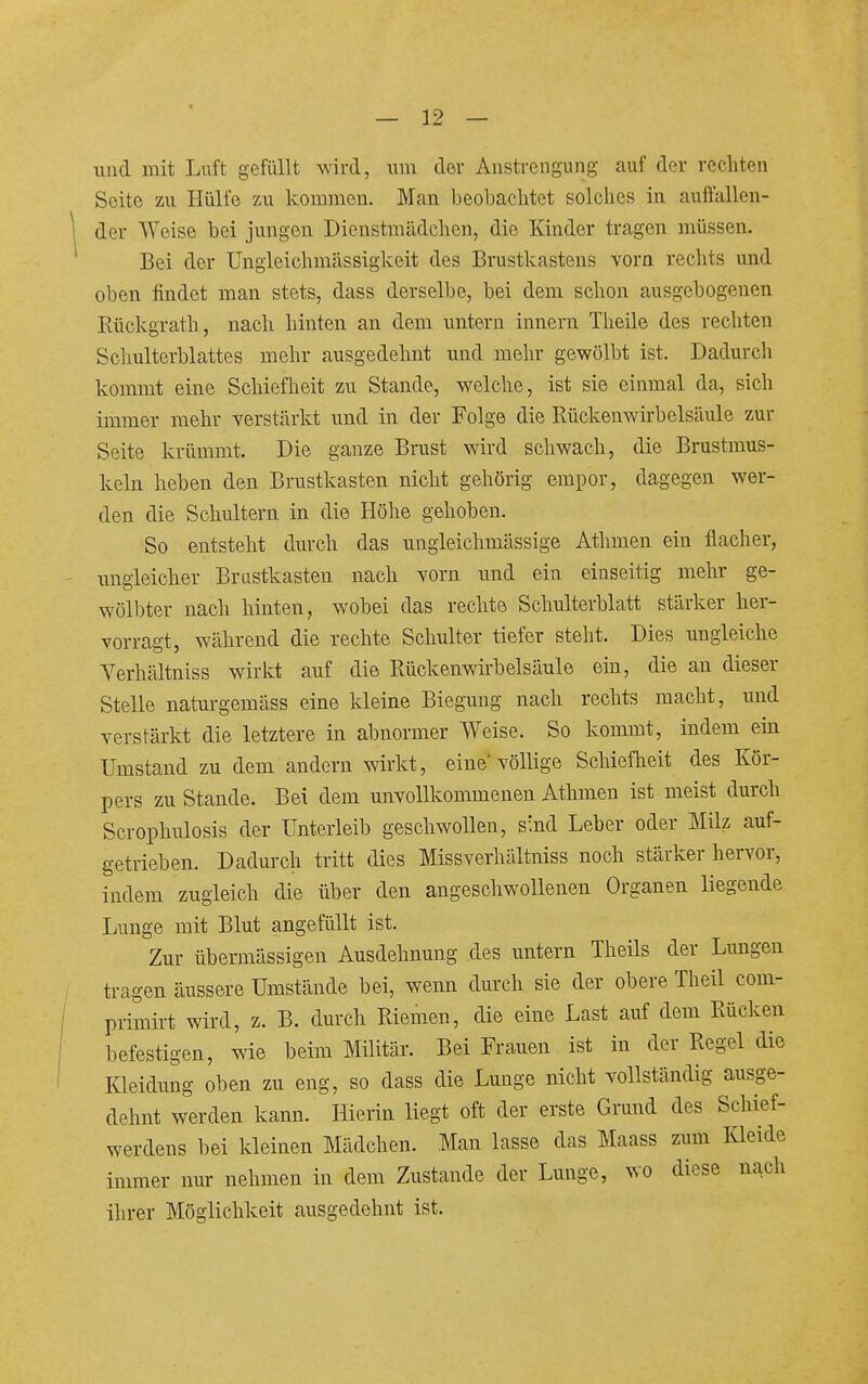 1 und mit Luft gefüllt wird, um der Anstrengung auf der rechten Seite zu Hülfe zu kommen. Man beobachtet solches in auftallen- der Weise bei jungen Dienstmädchen, die Kinder tragen müssen. Bei der Ungleichmässigkeit des Brustkastens vorn rechts und oben findet man stets, dass derselbe, bei dem schon ausgebogenen Rückgrath, nach hinten an dem untern Innern Theile des rechten Schulterblattes mehr ausgedehnt und mehr gewölbt ist. Dadurch kommt eine Schiefheit zu Stande, welche, ist sie einmal da, sich immer mehr verstärkt und in der Folge die Rückenwirbelsäule zur Seite krümmt. Die ganze Brust wird schwach, die Brustmus- keln heben den Brustkasten nicht gehörig empor, dagegen wer- den die Schultern in die Höhe gehoben. So entsteht durch das ungieichmässige Athmen ein flacher, ungleicher Brustkasten nach vorn und ein einseitig mehr ge- wölbter nach hinten, wobei das rechte Schulterblatt stärker her- vorragt, während die rechte Schulter tiefer steht. Dies ungleiche Verhältniss wirkt auf die Rückenwirbelsäule ein, die an dieser Stelle naturgemäss eine kleine Biegung nach rechts macht, imd verstärkt die letztere in abnormer Weise. So kommt, indem ein Umstand zu dem andern wirkt, eine'völlige Schiefheit des Kör- pers zu Stande. Bei dem unvollkommenen Athmen ist meist durch Scrophulosis der Unterleib geschwollen, s'.nd Leber oder Milz auf- getrieben. Dadurch tritt dies Missverhältniss noch stärker hervor, indem zugleich die über den angeschwollenen Organen liegende Lunge mit Blut angefüllt ist. Zur übermässigen Ausdehnung des untern Theils der Lungen tragen äussere Umstände bei, wenn durch sie der obere Theü com- primü-t wird, z. B. durch Riemen, die eine Last auf dem Rücken befestigen, wie beim Militär. Bei Frauen ist in der Regel die Kleidung oben zu eng, so dass die Lunge nicht vollständig ausge- dehnt werden kann. Hierin liegt oft der erste Grund des Schief- werdens bei kleinen Mädchen. Man lasse das Maass zum Kleide immer nur nehmen in dem Zustande der Lunge, wo diese nach ihrer Möglichkeit ausgedehnt ist.