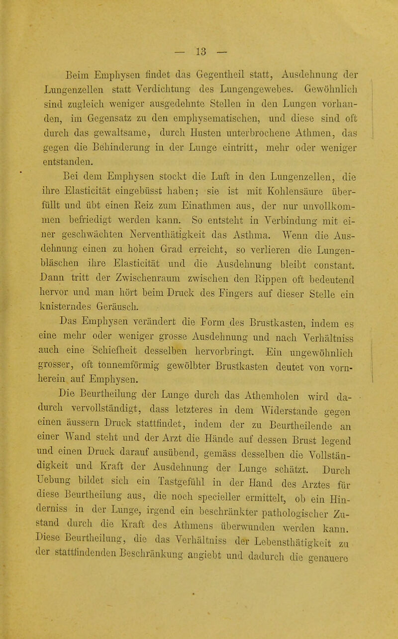 Beim Emphysen rindet das Gegentlieil statt, Ausdehnung der Lungenzcllen statt Verdiclitung des Lungengewebes. Gewöhnlich sind zugleich weniger ausgedehnte Stellen in den Lungen vorhan- den, im Gegensatz zu den emphysematischen, und diese sind oft durch das gewaltsame, durch Husten unterbrochene Athmen, das gegen die Behinderung in der Lunge eintritt, mehr oder weniger entstanden. Bei dem Emphysen stockt die Luft in den Lungenzellen, die ihre Elasticitilt eingebüsst haben; sie ist mit Kohlensäure über- füllt und übt einen Reiz zimi Einathmen aus, der nur unvollkom- men befriedigt werden kann. So entsteht in Verbindung mit ei- ner geschwächten Nerventhätigkeit das Asthma. Wenn die Aus- dehnung einen zu hohen Grad erreicht, so verlieren die Lungen- bläschen ihre Elasticität und die Ausdehnung bleibt constant. Dann tritt der Zwischenraum zwischen den Rippen oft bedeutend hervor imd man hört beim Dmck des Fingers auf dieser Stelle ein knisterndes Geräusch. Das Emphysen verändert die Form des Brustkasten, indem es eine mehr oder weniger grosse Ausdehnung und nach Verhältniss auch eine Schieflieit desselben hervorbringt. Ein ungewöhnlich grosser, oft tounemförmig gewölbter Brustkasten deutet von vorn- herein auf Emphysen. Die Beurtheilung der Lunge durch das Athemholen wird da- durch veiwollständigt, dass letzteres in dem Widerstande gegen einen äussern Drack statthndet, indem der zu Beurtheilende an einer Wand steht und der Ai-zt die Hände auf dessen Brast legend und einen Druck darauf ausübend, gemäss desselben die Vollstän- digkeit und Kraft der Ausdehnung der Lunge schätzt. Dm-ch Uebung bildet sich ein Tastgefühl in der Hand des Arztes für diese Beurtheilung aus, die noch specieller ermittelt, ob ein Hin- derniss in der Lmige, irgend ein beschränkter pathologischer Zu- stand durch die Kraft des Athmens überwunden werden kann. Diese Beurtheilung, die das Verhältniss der Lebensthätigkeit zu der stattfindenden Beschränkung angiebt und dadurch die genauere