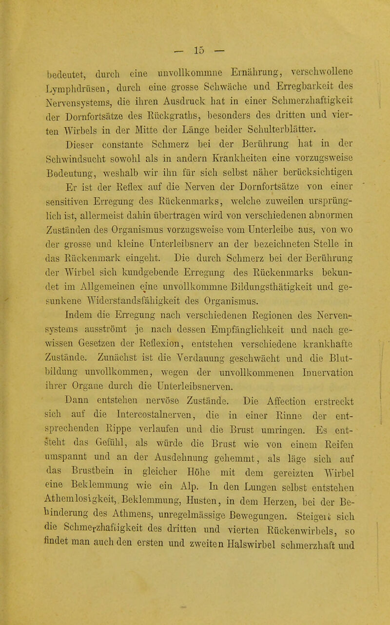 bedeutet, durch eine uiivollkommne Ernährung, verschwollene Lymphdrüsen, durch eine grosse Schwäche und Erregbarkeit des Nervensystems, die ihren Ausdruck hat in einer Schmerzhaftigkeit der Dornfortsätze des Rückgraths, besonders des dritten und vier- ten Wirbels in der Mitte der Länge beider Schulterblätter. Dieser constante Schmerz bei der Berührung hat in der Schwindsucht sowohl als in andern Krankheiten eine vorzugsweise Bedeutung, weshalb wir ihn für sich selbst näher berücksichtigen Er ist der Reflex auf die Nerven der Dornfortsätze von einer sensitiven Erregung des Rückenmarks, welche zuweilen ursprüng- lich ist, allermeist dahin übertragen wird von verschiedenen abnormen Zuständen des Organismus vorzugsweise vom Unterleibe aus, von wo der grosse und kleine Unterleibsnerv an der bezeichneten Stelle in das Rückenmark eingeht. Die durch Schmerz bei der Berührung der Wirbel sich kundgebende Erregung des Rückenmarks bekun- det im Allgemeinen eine unvollkommne Bildungsthätigkeit und ge- sunkene Widerstandsfähigkeit des Organismus. Indem die EiTegung nach verschiedenen Regionen des Nerven- systems ausströmt je nach dessen Empfänglichkeit und nach ge- wissen Gesetzen der Reflexion, entstehen verschiedene krankhafte Zustände. Zunächst ist die Verdauung geschwächt und die Blut- bildung unvollkommen, wegen der unvollkommenen Innervation ihrer Organe durch die Unterleibsnerven. Dann entstehen nervöse Zustände. Die Affection erstreckt sich auf die Intercostahierven, die in einer Rinne der ent- sprechenden Rippe verlaufen und die Brust umringen. Es ent- steht das Gefühl, als würde die Brust wie von einem Reifen umspannt und an der Ausdehnung gehemmt, als läge sich auf das Brustbein in gleicher Höhe mit dem gereizten Wirbel eine Beklemmung wie ein Alp. In den Lungen selbst entstehen Athemlosigkeit,,Beklemmung, Husten, in dem Herzen, bei der Be- hinderung des Athmens, unregelmässige Bewegungen. Steigeii sich die Schmerzhafiigkeit des dritten und vierten Rückenwirbels, so findet man auch den ersten und zweiten Halswirbel schmerzhaft und