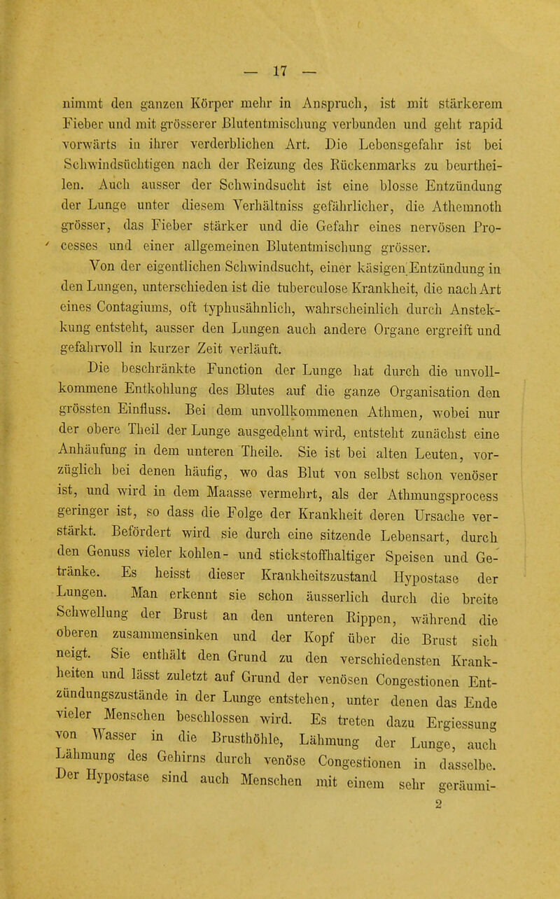 nimmt den ganzen Körper mehr in Anspnicli, ist mit stärkerem Fieber und mit grösserer ßliitentmischung verbunden und geht rapid vorwärts in ihrer verderblichen Art. Die Lebensgefahr ist bei Schwindsüchtigen nach der Reizung des Rückenmarks zu beurthei- len. Auch ausser der Schwindsucht ist eine blosse Entzündung der Lunge unter diesem Verhältniss gefährlicher, die Athemnoth grösser, das Fieber stärker und die Gefahr eines nervösen Pro- cesses und einer allgemeinen Blutentmischung grösser. Von der eigentlichen Schwindsucht, einer käsigen Entzündung in den Lungen, unterschieden ist die tuberculose Krankheit, die nach Art eines Contagiums, oft typhusähnlich, wahrscheinlich durch Anstek- kung entsteht, ausser den Lungen auch andere Organe ergreift und gefahiToll in kurzer Zeit verläuft. Die beschränkte Function der Lunge hat durch die unvoll- kommene Entkohlung des Blutes auf die ganze Organisation den grössten Einfluss. Bei dem unvollkommenen Athmen, wobei nur der obere Theil der Lunge ausgedehnt wird, entsteht zunächst eine Anhäufung in dem unteren Theile. Sie ist bei alten Leuten, vor- züglich bei denen häutig, wo das Blut von selbst schon venöser ist, und wird in dem Maasse vermehrt, als der Athmungsprocess geringer ist, so dass die Folge der Krankheit deren Ursache ver- stärkt. Befördert wird sie durch eine sitzende Lebensart, durch den Genuss vieler kohlen- und stickstoffhaltiger Speisen und Ge- tränke. Es heisst dieser Krankheitszustand Hypostase der Lungen. Man erkennt sie schon äusserlich durch die breite Schwellung der Brust an den unteren Rippen, während die oberen zusammensinken und der Kopf über die Brust sich neigt. Sie enthält den Grund zu den verschiedensten Krank- heiten und lässt zuletzt auf Grund der venösen Congestionen Ent- zündungszustände in der Lunge entstehen, unter denen das Ende vieler Menschen beschlossen wird. Es treten dazu Ergiessung von Wasser in die Brusthöhle, Lähmung der Lunge, auch Lahimmg des Gehirns durch venöse Congestionen in dasselbe. Der Hypostase sind auch Menschen mit einem sehr geräumi- 2