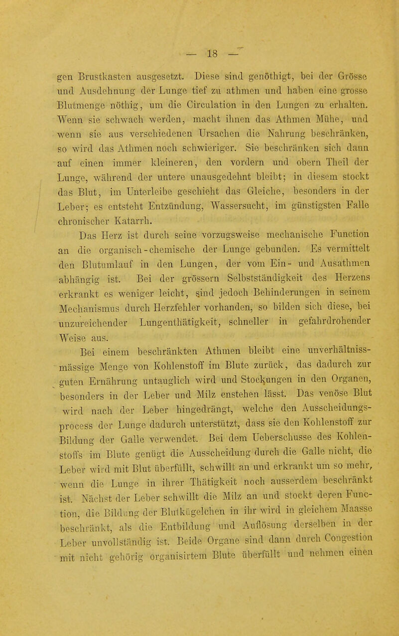 — la- gen Brustkasten ausgesetzt. Diese sind genöthigt, bei der Grösse und Ausdehnung der Lunge tief zu athmen und haben eine grosse Blutmenge nöthig, um die Circulation in den Lungen zu erhalten. Wenn sie schwach werden, macht ihnen das Athmen Mühe, und wenn sie aus verschiedenen Ursachen die Nahrung beschränken, so wird das Atlimen noch schwieriger. Sie beschränken sich dann auf einen immer kleineren, den vordem und obern Theil der Lunge, während der untere unausgedehnt bleibt; in diesem stockt das Blut, im Unterleibe geschieht das Gleiche, besonders in der Leber; es entsteht Entzündung, Wassersucht, im günstigsten Falle chronischer Katarrh. Das Herz ist durch seine vorzugsweise mechanische Function an die organisch - chemische der Lunge gebunden. Es vermittelt den Blutumlauf in den Lungen, der vom Ein- und Ausathmen abhängig ist. Bei der grössern Selbstständigkeit des Herzens erkrankt es weniger leicht, sind jedoch Behinderungen in seinem Mechanismus durch Herzfehler vorhanden, so bilden sich diese, bei unzureichender Lungenthätigkeit, schneller in gefahrdrohender Weise aus. Bei einem beschränkten Athmen bleibt eine unverhältniss- • massige Menge von Kohlenstoff im Blute zurück, das dadurch zur guten Ernährung untauglich wird und Stockungen in den Organen, besonders in der Leber und Milz enstehen lässt. Das venöse Blut wird nach der Leber hingedrängt, welche den Ausscheidungs- process der Lunge dadurch unterstützt, dass sie den Kohlenstoff zur Bildung der Galle verwendet. Bei dem Ueberschusse des Kohlen- stoffs im Blute genügt die Ausscheidung durch die Galle nicht, die Leber wird mit Blut überfüllt, schwillt an und erkrankt um so mehr, • wenn die Lunge in ihrer Thätigkeit noch ausserdem beschränkt ist. Nächst der Leber schwillt die Milz an und stockt deren Func- tion, die Bildimg der Blulkügelchen in ihr wird in gleichem Maasse beschränkt, als die Entbildung und Auflösung derselben in der Leber unvollständig ist. Beide Organe sind dann durch Congestion mit nicht gehörig organisirtem Bhitc überfüllt und nehmen einen