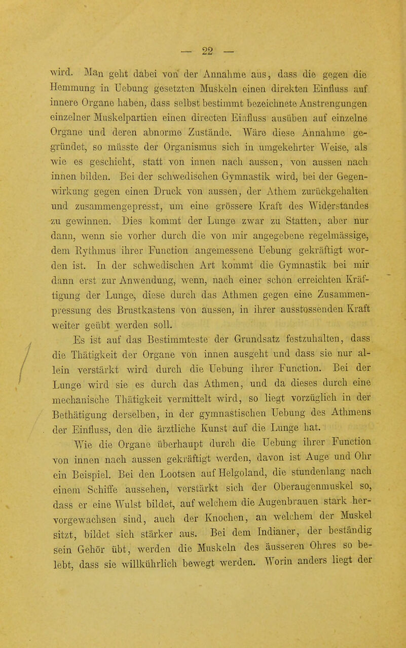 wü-d. Man geht dabei von der Annahme aus, dass die gegen die Hemmung in TJebung gesetzten Muskeln einen direkten Einlluss auf innere Organe haben, dass selbst bestimmt bezeichnete Anstrengungen einzelner Muskelpartien einen directen Eiafluss ausüben auf einzelne Organe und deren abnorme Zustände. Wäre diese Annahme ge- gründet, so müsste der Organismus sich in umgekehrter Weise, als wie es geschieht, statt von innen nach aussen, von aussen nach innen bilden. Bei der schwedischen Gymnastik wird, bei der Gegen- wirkung gegen einen Druck von aussen, der Athem zurückgehalten und zusammengepresst, um eine grössere Kraft des Widerstandes zu gewinnen. Dies kommt der Lunge zwar zu Statten, aber nur dann, wenn sie vorher durch die von mir angegebene regelmässige, dem Rythmus ihrer Function angemessene Uebung gekräftigt wor- den ist. In der schwedischen Art kommt die Gymnastik bei mir dann erst zur Anwendung, wenn, nach einer schon erreichten Kräf- tigung der Lunge, diese durch das Athmen gegen eine Zusammen- pressung des Brustkastens von aussen, in ihrer ausstossenden Kraft weiter geübt werden soll. Es ist auf das Bestimmteste der Grundsatz festzuhalten, dass die Thätigkeit der Organe von innen ausgeht und dass sie nm- al- lein verstärkt wird durch die Uebung ihrer Function. Bei der Lunge wird sie es durch das Athmen, und da dieses durch eine mechanische Thätigkeit vermittelt wird, so liegt vorzüglich in der Bethätigung derselben, in der gymnastischen Uebung des Athmens der Einfluss, den die ärztliche Kunst auf die Lunge hat. Wie die Organe überhaupt durch die Uebung ihrer Function von innen nach aussen gekräftigt werden, davon ist Auge und Ohr ein Beispiel. Bei den Lootsen auf Helgoland, die stundenlang nach einem Schiffe aussehen, verstärkt sich der Oberaugenmuskel so, dass er eine Wulst bildet, auf welchem die Augenbrauen stark her- vorgewachsen sind, auch der Knochen, an welchem der Muskel sitzt, bildet sich stärker aus. Bei dem Indianer, der beständig sein Gehör übt, werden die Muskeln des äusseren Ohres^ so be- lebt, dass sie willkührlich bewegt werden. Worin anders liegt der