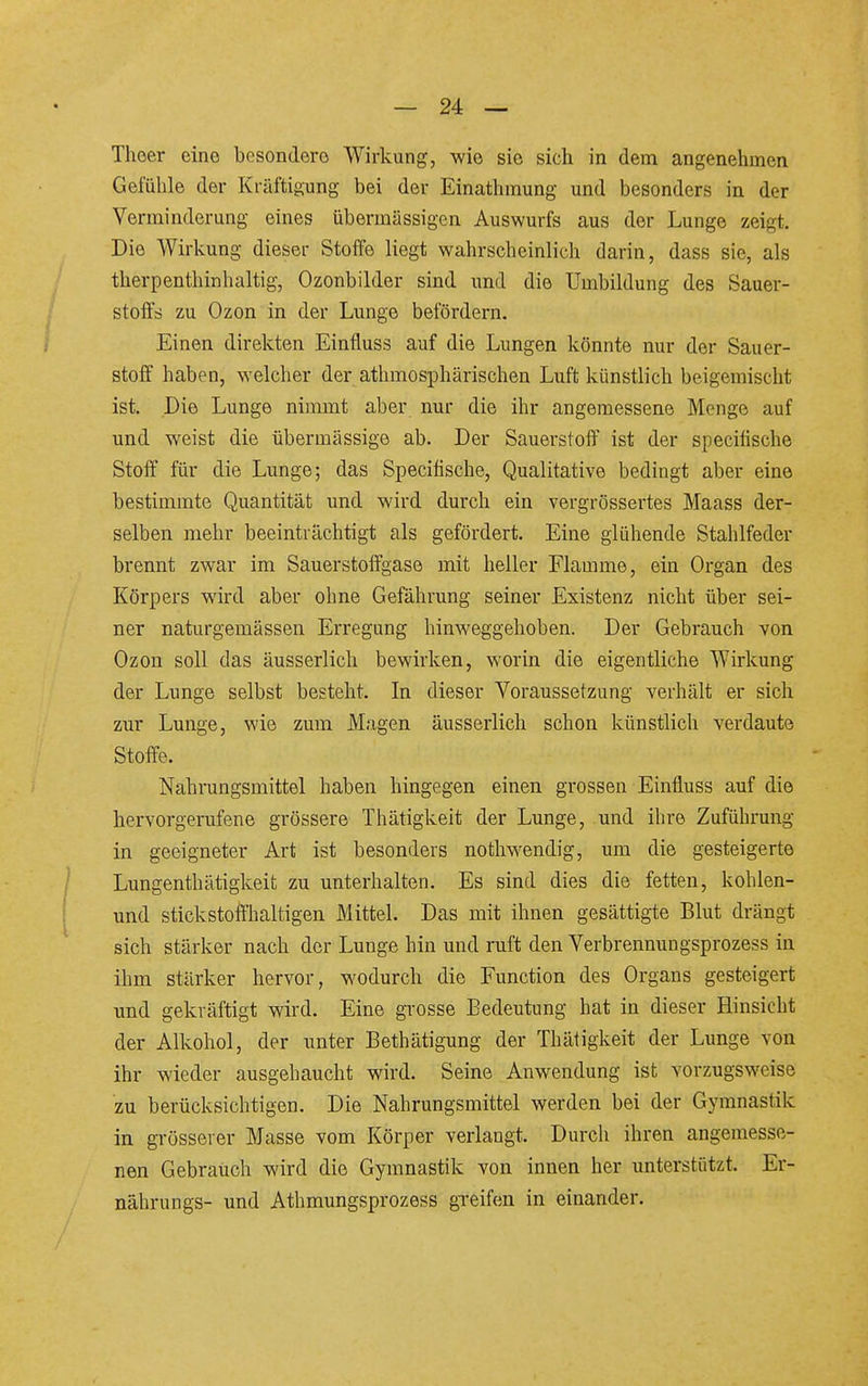 Thoer eine besondere Wirkung, wie sie sich in dem angenehmen Gefühle der Kräftigung bei der Einathmung und besonders in der Verminderung eines übermässigen Auswurfs aus der Lunge zeigt. Die Wirkung dieser Stoße liegt wahrscheinlich darin, dass sie, als therpenthinhaltig, Ozonbilder sind imd die Umbildung des Sauer- stoffs zu Ozon in der Lunge befördern. Einen direkten Einfluss auf die Lungen könnte nur der Sauer- stoff haben, welcher der athmosphärischen Luft künstlich beigemischt ist. Die Lunge nimmt aber nur die ihr angemessene Menge auf und weist die übermässige ab. Der Sauerstoff ist der specifische Stoff für die Lunge; das Specifische, Qualitative bedingt aber eine bestimmte Quantität und wird durch ein vergrössertes Maass der- selben mehr beeinträchtigt als gefördert. Eine glühende Stahlfeder brennt zwar im Sauerstoffgase mit heller Flamme, ein Organ des Körpers wird aber ohne Gefährung seiner Existenz nicht über sei- ner naturgemässen Erregung hinweggehoben. Der Gebrauch von Ozon soll das äusserlich bewirken, worin die eigentliche Wirkung der Lunge selbst besteht. In dieser Voraussetzung verhält er sich zur Lunge, wie zum M.igen äusserlich schon künstlich verdaute Stoffe. Nahrungsmittel haben hingegen einen grossen Einfluss auf die hervorgerufene grössere Thätigkeit der Lunge, und ihre Zuführung in geeigneter Art ist besonders nothw'endig, um die gesteigerte Lungenthätigkeit zu unterhalten. Es sind dies die fetten, kohlen- und stickstoffhaltigen Mittel. Das mit ihnen gesättigte Blut drängt sich stärker nach der Lunge hin und ruft den Verbrennungsprozess in ihm stärker hervor, wodurch die Function des Organs gesteigert und gekräftigt wird. Eine gi-osse Bedeutung hat in dieser Hinsicht der Alkohol, der unter Bethätigung der Thätigkeit der Lunge von ihr wieder ausgehaucht wird. Seine Anwendung ist vorzugsweise zu berücksichtigen. Die Nahrungsmittel werden bei der Gymnastik in grösserer Masse vom Körper verlangt. Durch ihren angemesse- nen Gebrauch wird die Gymnastik von innen her unterstützt. Er- nährungs- und Athmungsprozess greifen in einander.