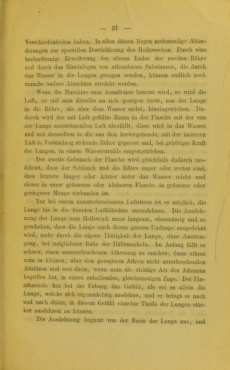 Verschiedenheiten haben. In allen diesen liegen nothwendige Abän- derungen zur speciellen Durchführung des Heilzweckes. Durch eine becherförmige Erweiterung des oberen Endes der zweiten Röhre und durch das Hineinlegen von athembaren Substanzen, die durch das Wasser in die Lungen gezogen werden, können endlich noch manche andere Absichten erreicht werden. Wenn die Maschine zum Ausathmen benutzt wird, so wird die Luft, so viel man dieselbe an sich gezogen Latte, aus der Lunge in die Köhre, die über dem Wasser endet, hineingetrieben. Da- durch wird der mit Luft gefüllte Eaum in der Flasche mit der von der Lunge ausströmenden Luft überfüllt, diese wird in das Wasser und mit demselben in die aus ihm hervorgehende, mit der äusseren Luft in Verbindung stehende Röhre gepresst und, bei gehöriger Kraft der Lungen, in einem Wasserstrahle emporgetrieben. Der zweite Gebrauch der Flasche wird gleichfalls dadurch mo- dificirt, dass der Schlauch und die Röhre enger oder w^eiter sind, dass letztere länger oder kürzer unter das Wasser reicht und dieses in einer grösseren oder kleineren Flasche in grösserer oder geringerer Menge vorhanden ist. Nur bei einem ununterbrochenem Luftstrom ist es möglich, die Lunge bis in die feinsten Luftbläschen auszudehnen. Die Ausdeh- nung der Lunge zum Heilzweck muss langsam, ebenmässig und so geschehen, dass die Lunge nach ihrem ganzen Umfange ausgedehnt wird, mehr durch die eigene Thätigkeit der Lunge, ohne Anstren- gung, bei möglichster Ruhe der Hülfsmuskeln. Im Anfang fällt es schwier, einen ununterbrochenen Athemzug zu machen; dann athme man in kleinen, aber den gezogenen Athem nicht unterbrechenden Absätzen und erst dann, wenn man die richtige Art des Athmens begriffen hat, in einem anhaltenden, gleichraässigen Zuge. Der Ein- athmende hat bei der Uebung das Gefühl, als sei es allein die Lunge, welche sich eigenmächtig ausdehne, und er bringt es nach und nach dahin, in diesem Gefühl einzelne Theile der Lungen stär- ker ausdehnen zu können. Die Ausdehnung beginnt von der Basis der Lunge aus, und