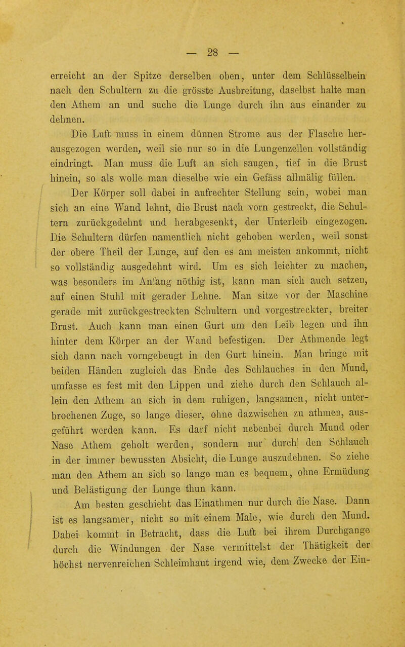 erreicht an der Spitze derselben oben, unter dem Schlüsselbein nach den Schultern zu die grösste Ausbreitung, daselbst halte man den Athem an und suche die Lunge durch ihn aus einander zu dehnen. Die Luft muss in einem dünnen Strome aus der Flasche her- ausgezogen werden, weil sie nur so in die Lungenzellen vollständig eindringt. Man muss die Luft an sich saugen, tief in die Brust hinein, so als wolle man dieselbe wie ein Gefäss allmälig füllen. Der Körper soll dabei in aufrechter Stellung sein, wobei man sich an eine Wand lehnt, die Brust nach vorn gestreckt, die Schul- tern zurückgedehnt und herabgesenkt, der Unterleib eingezogen. Die Schultern dürfen namentlich nicht gehoben werden, weil sonst der obere Theil der Lunge, auf den es am meisten ankommt, nicht so vollständig ausgedehnt wird. Um es sich leichter zu machen, was besonders im An!äng nöthig ist, kann man sich auch setzeu, auf einen Stuhl mit gerader Lehne. Man sitze vor der Maschme gerade mit zurückgestreckten Schultern und vorgestreckter, breiter Brust. Auch kann man einen Gurt um den Leib legen und ihn hinter dem Körper an der Wand befestigen. Der Athmende legi; sich dann nach vorngebeugt in den Gurt hinein. Man bringe mit beiden Händen zugleich das Ende des Schlauches in den Mund, umfasse es fest mit den Lippen und ziehe durch den Schlauch al- lein den Athem an sich in dem ruhigen, langsamen, nicht unter- brochenen Zuge, so lange dieser, ohne dazwischen zu athmen, aus- geführt werden kann. Es darf nicht nebenbei durch Mund oder Nase Athem geholt werden, sondern nur' durch': den Schlauch in der immer bewussten Absicht, die Lunge auszudehnen. So ziehe man den Athem an sich so lange man es bequem, ohne Ermüdung und Belästigung der Lunge thun kann. Am besten geschieht das Einathmen nur durch die Nase. Dann ist es langsamer, nicht so mit einem Male, wie durch den Mund. Dabei kommt in Betracht, dass die Luft bei ihrem Durchgange durch die Windungen der Nase vermittelt der Thätigkeit der höchst nervenreichen Schleimhaut irgend wie, dem Zwecke der Ein-