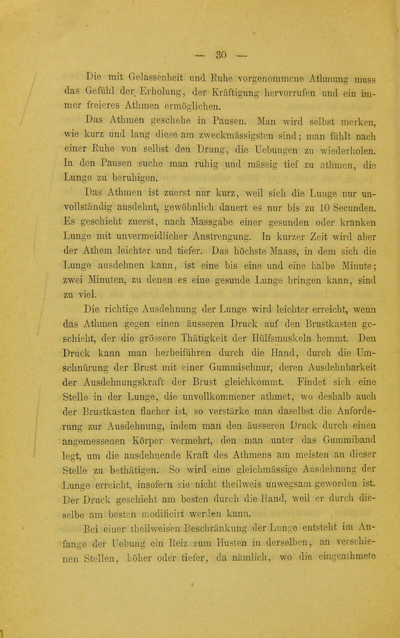 Die mit Gelassenheit nnd Kuhe vorgenommene Athmung muss das Gefühl der Erholung, der Kräftigung hervorrufen und ein im- mer freieres Athmen ermöglichen. Das Athmen geschehe in Pausen. Man Avird selbst merken, ■wie kurz und lang diese am zweckmässigsten sind; man fühlt nach einer Ruhe von selbst den Drang, die TJebmigen zu wiederholen. In den Pausen suche man ruhig und massig tief zu athmen, die Lunge zu beruhigen. Das Athmen ist zuerst nur kurz, weil sich die Lunge nur un- vollständig ausdehnt, gewöhnlich dauert es nur bis zu 10 Secunden. Es geschieht zuerst, nach Massgabe einer gesunden oder kranken Lunge mit unvermeidlicher Anstrengung. In kurzer Zeit wird aber der Athem leichter und tiefer. Das höchste Maass, in dem sich die Lunge ausdehnen kann, ist eine bis eine und eine halbe Minute; zwei Minuten, zu denen es eine gesunde Lunge bringen kann, sind zu viel. Die richtige Ausdehnung der Lunge wird leichter erreicht, wenn das Athmen gegen einen äusseren Druck auf den Brustkasten ge- schieht, der die grössere Thätigkeit der Hülfsmuskeln hemmt. Den Druck kann man herbeiführen durch die Hand, durch die Um- schnürung der Brust mit einer Gummischnur, deren Ausdehnbarkeit der Ausdehnungskraft der Brust gleichkommt. Findet sich eine Stelle in der Lunge, die unvollkommener athmet, wo deshalb auch der Brustkasten flacher ist, so verstärke man daselbst die Anforde- rung zur Ausdehnung, indem man den äusseren Druck durch einen angemessenen Körper vermehrt, den man unter das Gummiband legt, um die ausdehnende Kraft des Athmens am meisten an dieser Stelle zu bethätigen. So wird eine gieichmässige Ausdehnung der Lunge erreicht, insofern sie nicht theilweis unwegsam geworden ist. Der Druck geschieht am besten durch die Hand, weil er durch die- selbe am besten niodificirt werden kann. Bei einer theilweisen Beschränkung der Lungo entsteht im An- fange der Uebung ein Reiz zum Husten in derselben, an verschie- nen Stellen, höher oder tiefer, da nämlich, wo die eingeaihmete 1