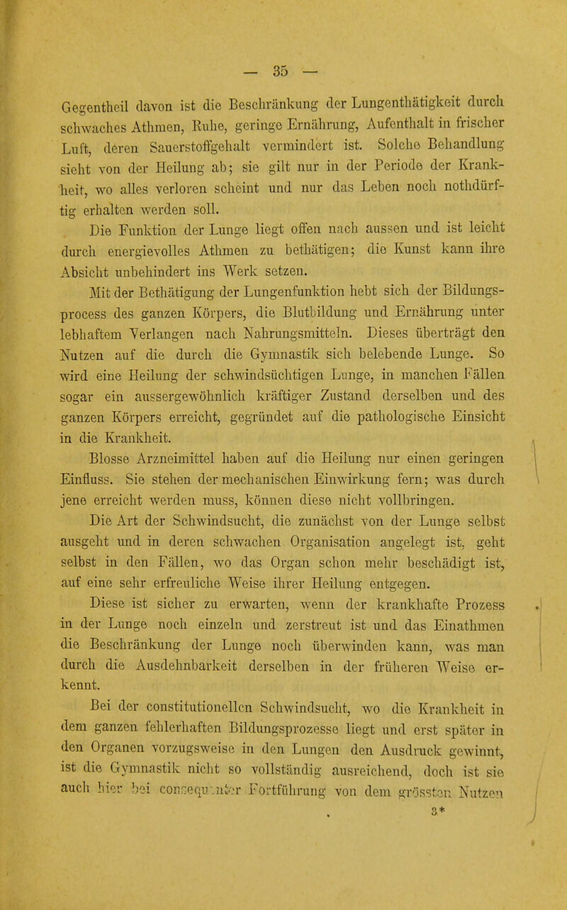 Gegentheil davon ist die Bescliränkung der Lungenthätigkeit durch schwaches Athmen, Ruhe, geringe Ernährung, Aufenthalt in frischer Luft, deren Sauerstoflfgelialt vermindert ist. Solche Behandlung sieht von der Heilung ab; sie gilt nur in der Periode der Krank- heit, wo alles verloren scheint und nur das Leben noch nothdürf- tig erhalten werden soll. Die Funktion der Lunge liegt offen nach aussen und ist leicht diu'ch energievolles Athmen zu bethätigen; die Kunst kann ihre Absicht unbehindert ins Werk setzen. Mit der Bethätigung der Lungenfunktion hebt sich der Bildungs- process des ganzen Körpers, die Blutbildung und Ernährung unter lebhaftem Verlangen nach Nahrungsmitteln. Dieses überträgt den Nutzen auf die durch die Gymnastik sich belebende Lunge. So wird eine Heilung der schwindsüchtigen Lunge, in manchen Fällen sogar ein aussergewöhnlich kräftiger Zustand derselben und des ganzen Körpers erreicht, gegründet auf die pathologische Einsicht in die Krankheit. Blosse Arzneimittel haben auf die Heilung nur einen geringen Einfluss. Sie stehen der mechanischen Einwirkung fern; was durch jene erreicht werden muss, können diese nicht vollbringen. Die Art der Schwindsucht, die zunächst von der Lunge selbst ausgeht und in deren schwachen Organisation angelegt ist, geht selbst in den Fällen, wo das Organ schon mehr beschädigt ist, auf eine sehr erfreuliche Weise ihrer Heilung entgegen. Diese ist sicher zu erwarten, wenn der krankhafte Prozess in der Lunge noch einzeln und zerstreut ist und das Einathmen die Beschränkung der Lunge noch überwinden kann, was man durch die Ausdehnbarkeit derselben in der früheren Weise er- kennt. Bei der constitutionellcn Schwindsucht, wo die Krankheit in dem ganzen fehlerhaften Bildungsprozesse liegt und erst später in den Organen vorzugsweise in den Lungen den Ausdruck gewinnt, ist die Gymnastik niclit so vollständig ausreichend, doch ist sie auch hiir bei conGequ-.ntcr Fortführung von dem grösstan Nutzen