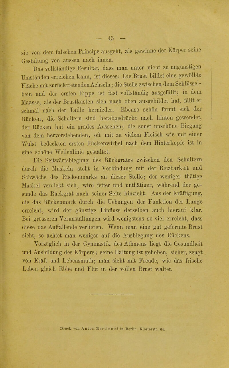 sie von dein falsclien Principe ausgeht, als gewinne der Körper seine Gestaltung von aussen nach innen. Das vollständige Resultat, dass man unter nicht zu ungünstigen Umständen erreichen kann, ist dieses: Die Brust bildet eine gewölbte Fläche mit zurücktretenden Achseln; die Stelle zwischen dem Schlüssel- bein und der ersten Eippe ist fast vollständig ausgefüllt; in dem Maasse, als der Brustkasten sich nach oben ausgebildet hat, fällt er schmal nach der Taille hernieder. Ebenso schön formt sich der Rücken, die Schultern sind herabgedrückt nach hinten gewendet, ! der Rücken hat ein grades Aussehen; die sonst unschöne Biegung von dem hervorstehenden, oft mit zu vielem Fleisch wie mit einer Wulst bedeckten ersten Rückenwirbel nach dem Hinterkopfe ist in eine schöne Wellenlinie gestaltet. Die Seitwärtsbiegung des Rückgrates zwischen den Schultern dm-ch die Muskeln steht in Verbindung mit der Reizbarkeit und Schwäche des Rückenmarks an dieser Stelle; der weniger thätige Muskel verdickt sich, wird fetter und unthätiger, während der ge- sunde das Rückgrat nach seiner Seite hinzieht. Aus der Kräftigung, die das Rückenmark durch die Hebungen der Funktion der Lunge erreicht, wird der günstige Einfiuss derselben auch hierauf klar. Bei grösseren Verunstaltungen wird wenigstens so viel erreicht, dass diese das Auffallende verlieren. Wenn man eine gut geformte Brust sieht, so achtet man weniger auf die Ausbiegung des Rückens. Vorzüglich in der Gymnastik des Athmens liegt die Gesundheit und Ausbildung des Körpers; seine Haltung ist gehoben, sicher, zeugt von Kraft und Lebensmuth; man sieht mit Freude, wie das frische Leben gleich Ebbe und Flut in der vollen Brust waltet. Druck Ton Anlon Bertinetti in Berlin, Kloaterstr. Gt.