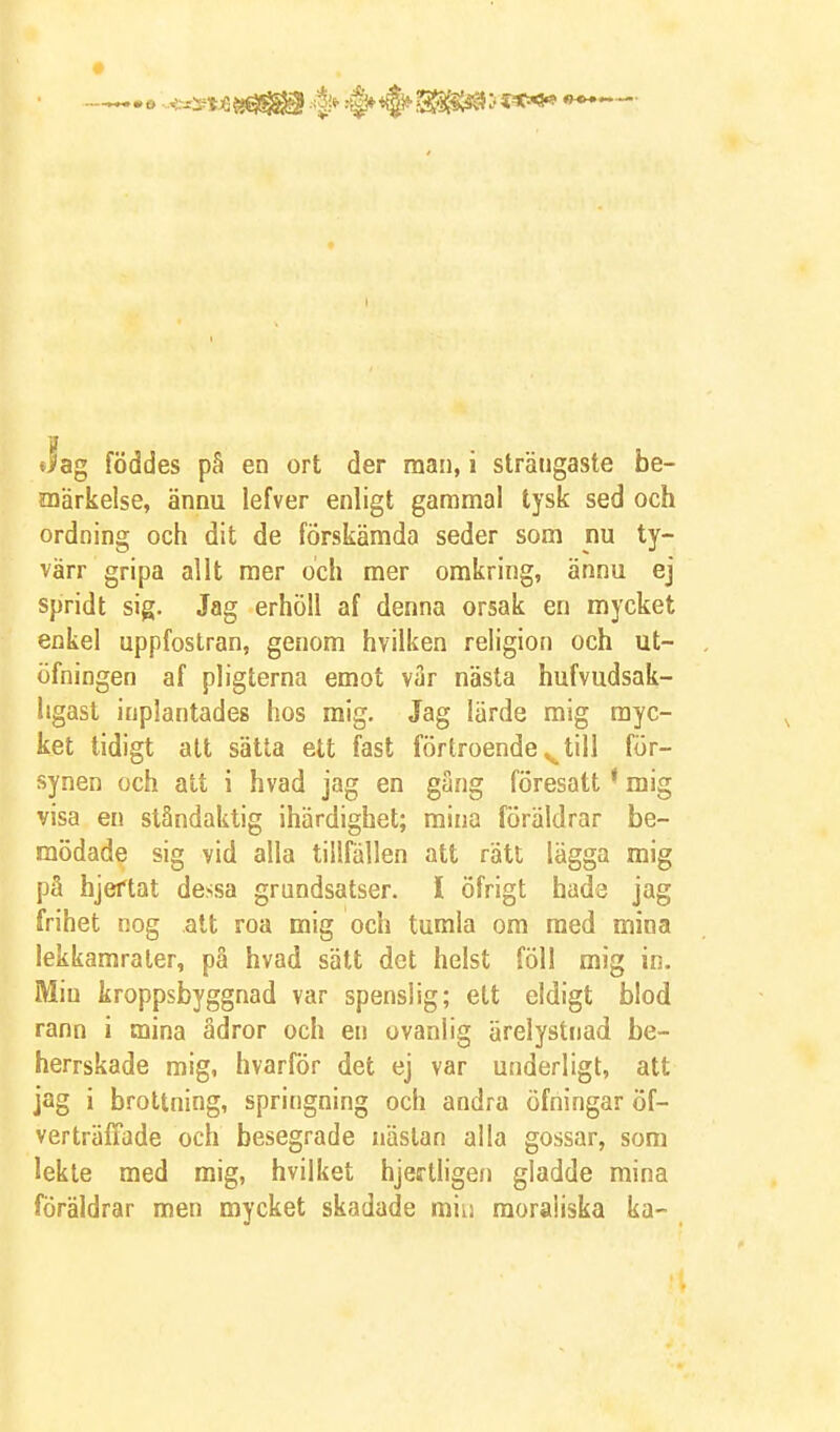 Jag föddes pS en ort der man, i strängaste be- ojärkelse, ännu lefver enligt gammal tysk sed och ordning och dit de förskämda seder som nu ty- värr gripa allt mer och mer omkring, ännu ej spridt sig. Jag erhöll af denna orsak en mycket enkel uppfostran, genom hvilken religion och ut- öfningen af pligterna emot var nästa hufvudsak- ligast inplantades hos mig. Jag lärde mig myc- ket tidigt att sätta ett fast förtroende ^till för- synen och att i hvad jag en gäng föresatt ' mig visa en ståndaktig ihärdighet; mina föräldrar be- mödade sig vid alla tillfällen att rätt lägga mig på hjeftat dessa grundsatser. I öfrigt hade jag frihet nog alt roa mig och tumla om med mina lekkamrater, på hvad sätt det helst föl! mig in. Min kroppsbyggnad var spenslig; ett eldigt blod rann i mina ådror och en ovanlig ärelystnad be- herrskade mig, hvarför det ej var underligt, att jag i brottning, springning och andra öfningar öf- verträlTade och besegrade nästan alla gossar, som lekte med mig, hvilket hjertligen gladde mina föräldrar men mycket skadade miu moraliska ka-