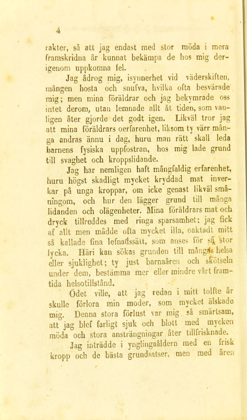 rakter, sä att jag endast med stor möda i mera framskridna ar kunnat bekämpa de hos mig der- igenom uppkomna fel. Jag ådrog mig, isynnerhet vid väderskiften, mången hosta och snufva, hvilka ofta besvärade mig; men mina föräldrar och jag bekymrade oss intet derom, utan lem.nade allt åt tiden, som van- ligen åter gjorde det godt igen. Likväl tror jag att mina föräldrars oerfarenhel, liksom ty värr män- ga andras ännu i dag, huru man rätt skall leda barnens fysiska uppfostran, hos mig lade grund till svaghet och kroppslidande. Jag har nemligen haft mångfaldig erfarenhet, huru högst skadligt mycket kryddad mat inver- kar på unga kroppar, om icke genast likväl sraå- mng^om, och hur den lägger grund til! många lidanden och olägenheter. Mina föräldrars mat och dryck tillreddes med ringa sparsamhet: jag fick af allt men mådde ofta mycket illa, oaktadl mitt så kallade fina lefnadssätt, som anses för s4 stor lycka. Häri kan sökas grunden till mångas helsa eller sjuklighet; ty just barnaåreii och skötseln under dem, bestämma mer eller mindre vårt fram- tida helsotillslånd. ■ Ödet ville, att jag redan i mitt tolfte år skulle förlora min moder, som mycket älskade mig. Denna stora förlust var mig så smärtsam, att jag blef farligt sjuk och blott med mycken möda och stora ansträngningar åter tillfrisknade. Jag inträdde i ynglingaåldern med en frisk kropp och de bästa grundsatser, men med åren