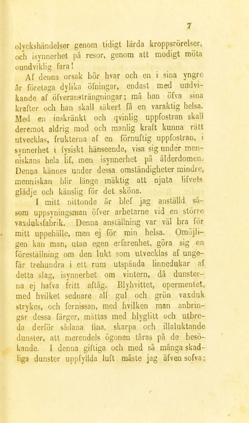 olyckshändelser genom tidigt lärda kroppsrörelser, och isynnerhet på resor, genom att modigt möta oundviklig fara! Af denna orsak bör hvar och en i sina yngre iir förelaga dylika öfningar, endast med undvi- kande af öfveransträngningar; må han öfva sina krafter och han skall säkert få en varaktig helsa. Med en inskränkt och qvinlig uppfostran skall deremot aldrig mod och manlig kraft kunna rätt utvecklas, frukterna af en förnuftig uppfostran, i synnerhet i fysiskt hänseende, visa sig under raen- niskans hela lif, men isynnerhet på ålderdomen. Denna kännes under dessa omständigheter mindre, menniskan blir länge mäktig att njuta lifvets glädje och känslig för det sköna. I mitt nittonde år blef jag anställd så- som uppsyningsman öfver arbetarne vid en större vaxduksfabrik. Denna anställning var väl bra för mitt uppehälle, men ej för min helsa. Omöjli- gen kan man, utan egen erfarenhet, göra sig en föreställning om den lukt som utvecklas af unge- fär trehundra i ett rum utspända linnedukar af detta slag, isynnerhet om vintern, dä dunster- na ej hafva fritt aftåg. Blyhvittet, opermentet, med hvilket sednare all gul och grön vaxduk strykes, och fernissan, med hvilken man anbrin- gar dessa färger, mättas med blyglitt och utbre- da d erfor sådana fina, skarpa och illaluktande dunster, att merendels Ögonen tåras på de besö- kande. I denna giftiga och med så många skad- liga dunster uppfyllda luft måste jag äfvensofva;