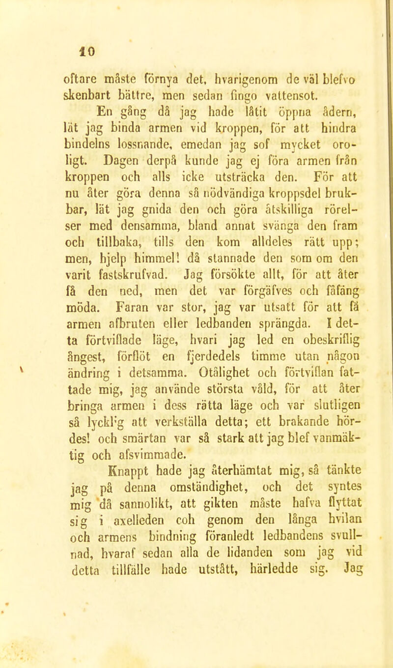 oftare måste förnya det, hvarigenom de väl blefvo skenbart bättre, men sedan fingo vattensot. En gång då jag hade låtit öppna ådern, lät jag binda armen vid kroppen, för att hindra bindelns lossnande, emedan jag sof mycket oro- ligt. Dagen derpå kunde jag ej föra armen från kroppen och alls icke utsträcka den. För att nu åter göra denna så nödvändiga kroppsdel bruk- bar, lät jag gnida den och göra åtskilliga rörel- ser med densamma, bland annat svänga den fram och tillbaka, tills den kom alldeles rätt upp; men, hjelp himmel! då stannade den som om den varit fastskrufvad. Jag försökte allt, fÖr att åter få den ned, men det var förgäfves och fåfäng möda. Faran var stor, jag var utsatt för att fä armen afbruten eller ledbanden sprängda. I det- ta förtviflade läge, hvari jag led en obeskriflig ångest, förflöt en fjerdedels timme utan någon ändring i detsamma. Otålighet och förtviflan fat- tade mig, jag använde största våld, för att äter bringa armen i dess rätta läge och var slutligen så lyckrg att verkställa detta; ett brakande hör- des! och smärtan var så stark att jag blef vanmäk- tig och afsvimmade. Knappt hade jag återhämtat mig, så tänkte jag på denna omständighet, och det syntes mig då sannolikt, att gikten måste hafva flyttat sig i axelleden coh genom den långa hvilan och armens bindning föranledt ledbandens svull- nad, hvaraf sedan alla de lidanden som jag vid detta tillfälle hade utstått, härledde sig. Jag